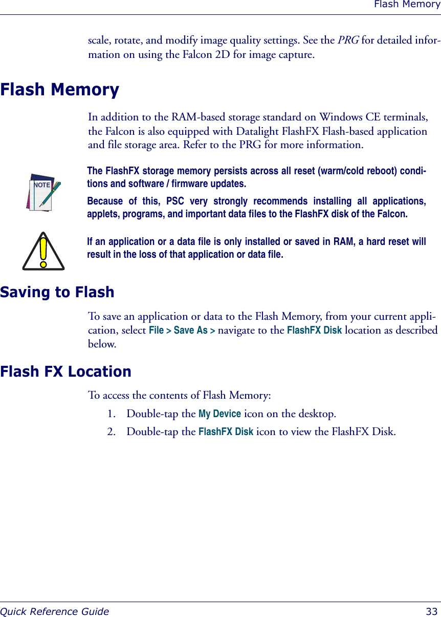 Flash MemoryQuick Reference Guide  33scale, rotate, and modify image quality settings. See the PRG for detailed infor-mation on using the Falcon 2D for image capture. Flash MemoryIn addition to the RAM-based storage standard on Windows CE terminals, the Falcon is also equipped with Datalight FlashFX Flash-based application and file storage area. Refer to the PRG for more information.Saving to FlashTo save an application or data to the Flash Memory, from your current appli-cation, select File &gt; Save As &gt; navigate to the FlashFX Disk location as described below.Flash FX LocationTo access the contents of Flash Memory:1. Double-tap the My Device icon on the desktop.2. Double-tap the FlashFX Disk icon to view the FlashFX Disk.The FlashFX storage memory persists across all reset (warm/cold reboot) condi-tions and software / firmware updates. Because of this, PSC very strongly recommends installing all applications,applets, programs, and important data files to the FlashFX disk of the Falcon.If an application or a data file is only installed or saved in RAM, a hard reset willresult in the loss of that application or data file.