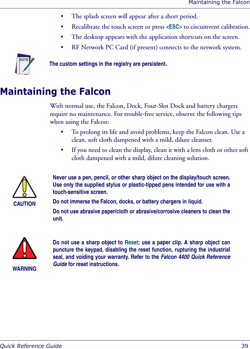 Maintaining the FalconQuick Reference Guide  39• The splash screen will appear after a short period.• Recalibrate the touch screen or press &lt;ESC&gt; to circumvent calibration.• The desktop appears with the application shortcuts on the screen.• RF Network PC Card (if present) connects to the network system.Maintaining the FalconWith normal use, the Falcon, Dock, Four-Slot Dock and battery chargers require no maintenance. For trouble-free service, observe the following tips when using the Falcon:• To prolong its life and avoid problems, keep the Falcon clean. Use a clean, soft cloth dampened with a mild, dilute cleanser. • If you need to clean the display, clean it with a lens cloth or other soft cloth dampened with a mild, dilute cleaning solution.The custom settings in the registry are persistent.CAUTIONNever use a pen, pencil, or other sharp object on the display/touch screen.Use only the supplied stylus or plastic-tipped pens intended for use with atouch-sensitive screen.Do not immerse the Falcon, docks, or battery chargers in liquid.Do not use abrasive paper/cloth or abrasive/corrosive cleaners to clean theunit.WARNINGDo not use a sharp object to Reset; use a paper clip. A sharp object canpuncture the keypad, disabling the reset function, rupturing the industrialseal, and voiding your warranty. Refer to the Falcon 4400 Quick ReferenceGuide for reset instructions. 