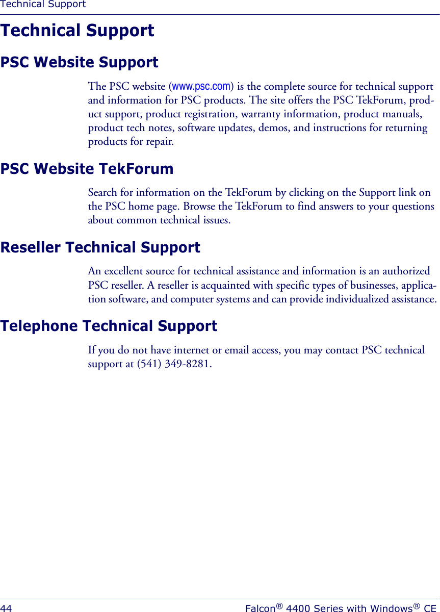 Technical Support44 Falcon® 4400 Series with Windows® CETechnical SupportPSC Website SupportThe PSC website (www.psc.com) is the complete source for technical support and information for PSC products. The site offers the PSC TekForum, prod-uct support, product registration, warranty information, product manuals, product tech notes, software updates, demos, and instructions for returning products for repair. PSC Website TekForumSearch for information on the TekForum by clicking on the Support link on the PSC home page. Browse the TekForum to find answers to your questions about common technical issues.Reseller Technical SupportAn excellent source for technical assistance and information is an authorized PSC reseller. A reseller is acquainted with specific types of businesses, applica-tion software, and computer systems and can provide individualized assistance. Telephone Technical SupportIf you do not have internet or email access, you may contact PSC technical support at (541) 349-8281.