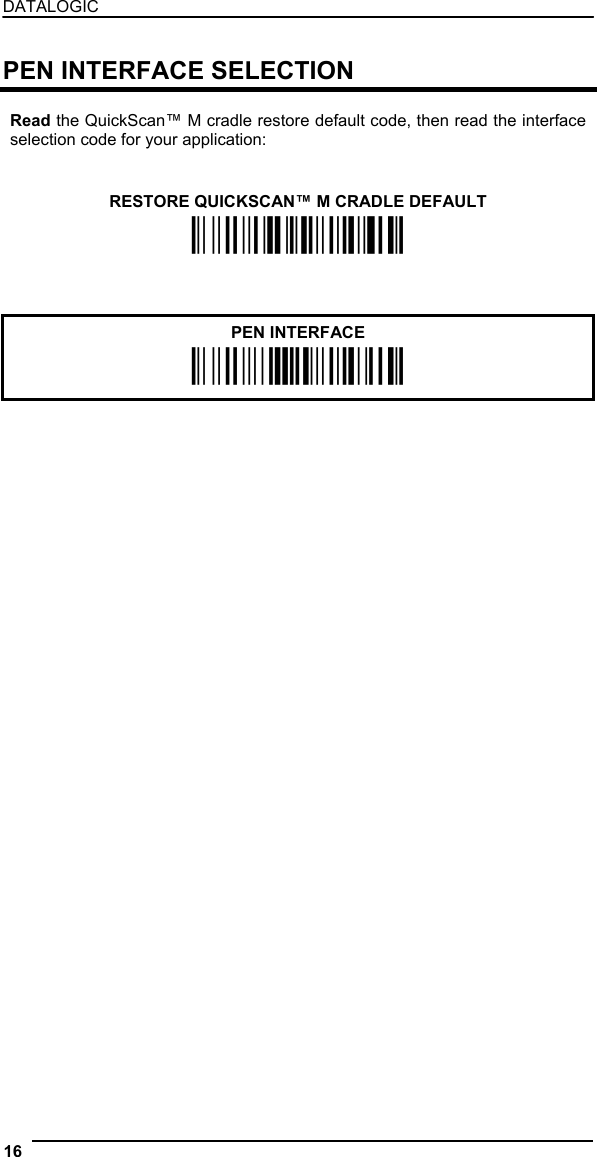 DATALOGIC  PEN INTERFACE SELECTION  Read the QuickScan™ M cradle restore default code, then read the interface selection code for your application:    RESTORE QUICKSCAN™ M CRADLE DEFAULT Ì$+RX0$-qÎ      PEN INTERFACE Ì$+CP6$-BÎ    16   