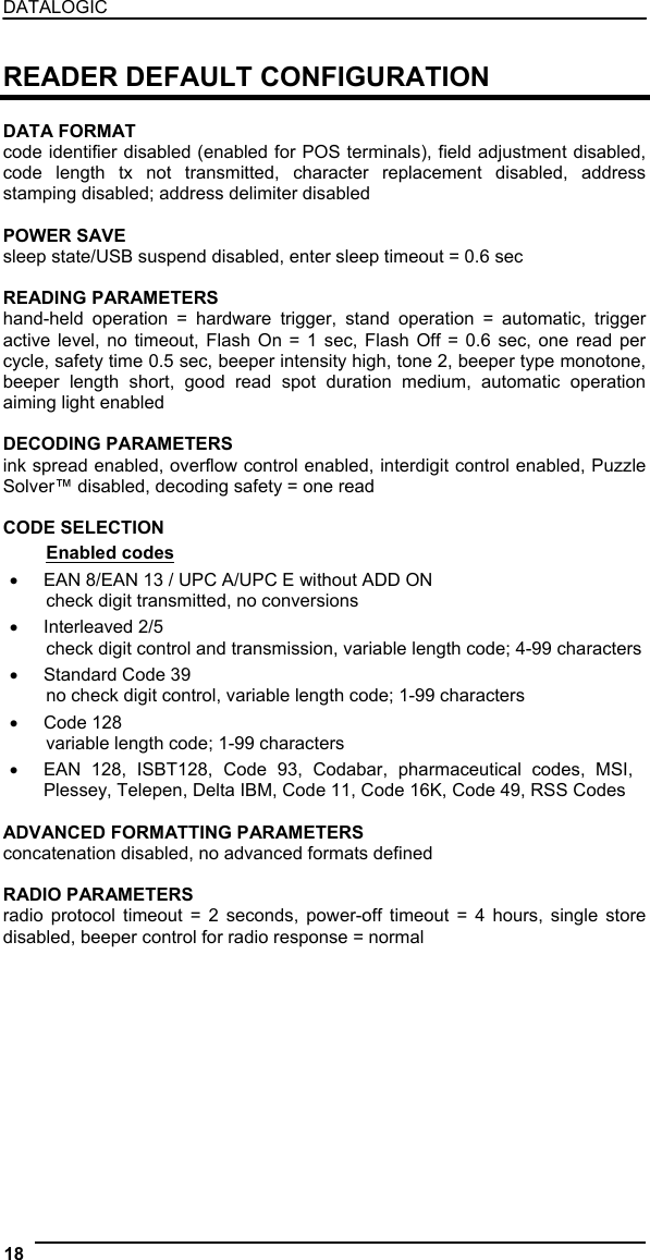 DATALOGIC  READER DEFAULT CONFIGURATION  DATA FORMAT code identifier disabled (enabled for POS terminals), field adjustment disabled, code length tx not transmitted, character replacement disabled, address stamping disabled; address delimiter disabled  POWER SAVE sleep state/USB suspend disabled, enter sleep timeout = 0.6 sec  READING PARAMETERS hand-held operation = hardware trigger, stand operation = automatic, trigger active level, no timeout, Flash On = 1 sec, Flash Off = 0.6 sec, one read per cycle, safety time 0.5 sec, beeper intensity high, tone 2, beeper type monotone, beeper length short, good read spot duration medium, automatic operation aiming light enabled  DECODING PARAMETERS ink spread enabled, overflow control enabled, interdigit control enabled, Puzzle Solver™ disabled, decoding safety = one read  CODE SELECTION Enabled codes •  EAN 8/EAN 13 / UPC A/UPC E without ADD ON check digit transmitted, no conversions •  Interleaved 2/5 check digit control and transmission, variable length code; 4-99 characters •  Standard Code 39 no check digit control, variable length code; 1-99 characters •  Code 128 variable length code; 1-99 characters •  EAN 128, ISBT128, Code 93, Codabar, pharmaceutical codes, MSI, Plessey, Telepen, Delta IBM, Code 11, Code 16K, Code 49, RSS Codes  ADVANCED FORMATTING PARAMETERS concatenation disabled, no advanced formats defined  RADIO PARAMETERS radio protocol timeout = 2 seconds, power-off timeout = 4 hours, single store disabled, beeper control for radio response = normal 18   