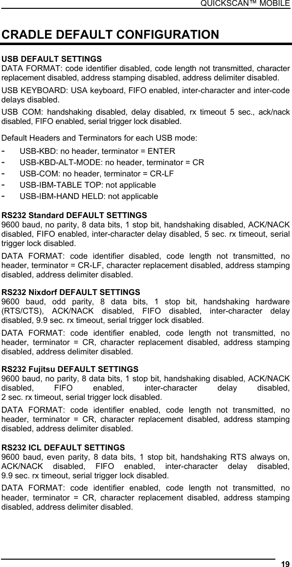 QUICKSCAN™ MOBILE  CRADLE DEFAULT CONFIGURATION  USB DEFAULT SETTINGS DATA FORMAT: code identifier disabled, code length not transmitted, character replacement disabled, address stamping disabled, address delimiter disabled. USB KEYBOARD: USA keyboard, FIFO enabled, inter-character and inter-code delays disabled. USB COM: handshaking disabled, delay disabled, rx timeout 5 sec., ack/nack disabled, FIFO enabled, serial trigger lock disabled.  Default Headers and Terminators for each USB mode: -  USB-KBD: no header, terminator = ENTER -  USB-KBD-ALT-MODE: no header, terminator = CR -  USB-COM: no header, terminator = CR-LF -  USB-IBM-TABLE TOP: not applicable -  USB-IBM-HAND HELD: not applicable  RS232 Standard DEFAULT SETTINGS 9600 baud, no parity, 8 data bits, 1 stop bit, handshaking disabled, ACK/NACK disabled, FIFO enabled, inter-character delay disabled, 5 sec. rx timeout, serial trigger lock disabled. DATA FORMAT: code identifier disabled, code length not transmitted, no header, terminator = CR-LF, character replacement disabled, address stamping disabled, address delimiter disabled. RS232 Nixdorf DEFAULT SETTINGS 9600 baud, odd parity, 8 data bits, 1 stop bit, handshaking hardware (RTS/CTS), ACK/NACK disabled, FIFO disabled, inter-character delay disabled, 9.9 sec. rx timeout, serial trigger lock disabled. DATA FORMAT: code identifier enabled, code length not transmitted, no header, terminator = CR, character replacement disabled, address stamping disabled, address delimiter disabled. RS232 Fujitsu DEFAULT SETTINGS 9600 baud, no parity, 8 data bits, 1 stop bit, handshaking disabled, ACK/NACK disabled, FIFO enabled, inter-character delay disabled,  2 sec. rx timeout, serial trigger lock disabled. DATA FORMAT: code identifier enabled, code length not transmitted, no header, terminator = CR, character replacement disabled, address stamping disabled, address delimiter disabled.  RS232 ICL DEFAULT SETTINGS 9600 baud, even parity, 8 data bits, 1 stop bit, handshaking RTS always on, ACK/NACK disabled, FIFO enabled, inter-character delay disabled,  9.9 sec. rx timeout, serial trigger lock disabled. DATA FORMAT: code identifier enabled, code length not transmitted, no header, terminator = CR, character replacement disabled, address stamping disabled, address delimiter disabled. 19  