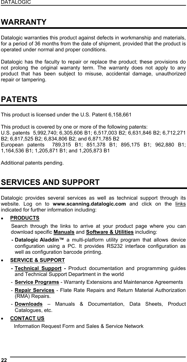 DATALOGIC  WARRANTY  Datalogic warranties this product against defects in workmanship and materials, for a period of 36 months from the date of shipment, provided that the product is operated under normal and proper conditions.  Datalogic has the faculty to repair or replace the product; these provisions do not prolong the original warranty term. The warranty does not apply to any product that has been subject to misuse, accidental damage, unauthorized repair or tampering.   PATENTS  This product is licensed under the U.S. Patent 6,158,661  This product is covered by one or more of the following patents: U.S. patents  5,992,740; 6,305,606 B1; 6,517,003 B2; 6,631,846 B2; 6,712,271 B2; 6,817,525 B2; 6,834,806 B2; and 6,871,785 B2 European patents  789,315 B1; 851,378 B1; 895,175 B1; 962,880 B1; 1,164,536 B1; 1,205,871 B1; and 1,205,873 B1  Additional patents pending.   SERVICES AND SUPPORT  Datalogic provides several services as well as technical support through its website. Log on to www.scanning.datalogic.com and click on the links indicated for further information including: •  PRODUCTS Search through the links to arrive at your product page where you can download specific Manuals and Software &amp; Utilities including: - Datalogic Aladdin™  a multi-platform utility program that allows device configuration using a PC. It provides RS232 interface configuration as well as configuration barcode printing. •  SERVICE &amp; SUPPORT - Technical Support - Product documentation and programming guides and Technical Support Department in the world - Service Programs - Warranty Extensions and Maintenance Agreements - Repair Services - Flate Rate Repairs and Return Material Authorization (RMA) Repairs. - Downloads – Manuals &amp; Documentation, Data Sheets, Product Catalogues, etc. •  CONTACT US Information Request Form and Sales &amp; Service Network  22   