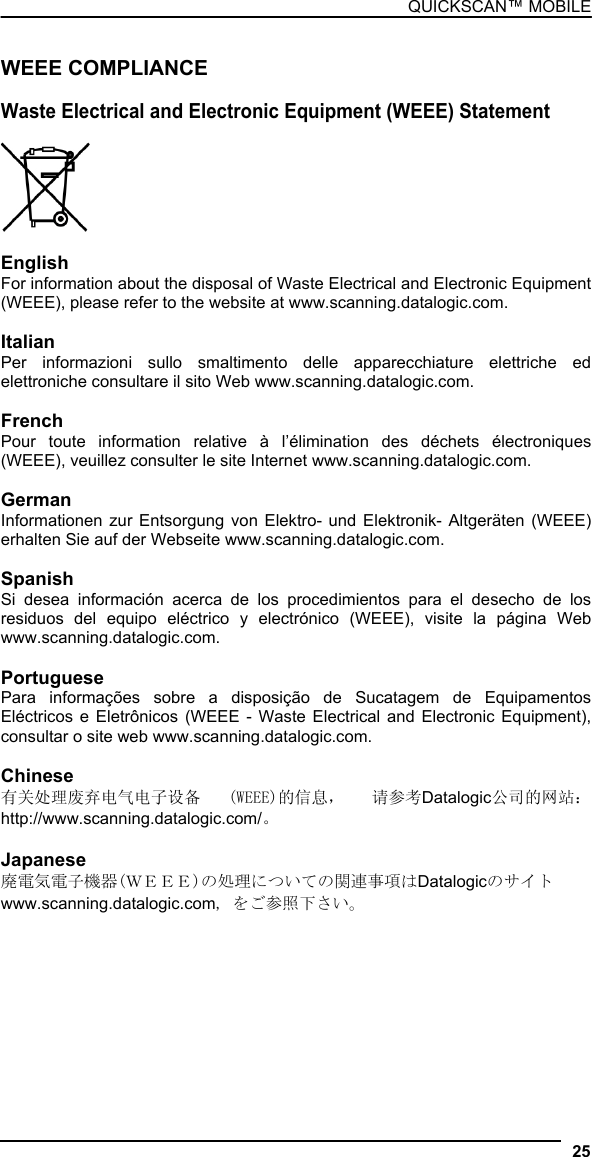 QUICKSCAN™ MOBILE  WEEE COMPLIANCE  Waste Electrical and Electronic Equipment (WEEE) Statement    English For information about the disposal of Waste Electrical and Electronic Equipment (WEEE), please refer to the website at www.scanning.datalogic.com.  Italian Per informazioni sullo smaltimento delle apparecchiature elettriche ed elettroniche consultare il sito Web www.scanning.datalogic.com.  French Pour toute information relative à l’élimination des déchets électroniques (WEEE), veuillez consulter le site Internet www.scanning.datalogic.com.  German Informationen zur Entsorgung von Elektro- und Elektronik- Altgeräten (WEEE) erhalten Sie auf der Webseite www.scanning.datalogic.com.  Spanish Si desea información acerca de los procedimientos para el desecho de los residuos del equipo eléctrico y electrónico (WEEE), visite la página Web www.scanning.datalogic.com.  Portuguese Para informações sobre a disposição de Sucatagem de Equipamentos Eléctricos e Eletrônicos (WEEE - Waste Electrical and Electronic Equipment), consultar o site web www.scanning.datalogic.com.  Chinese 有关处理废弃电气电子设备  (WEEE)的信息，  请参考Datalogic公司的网站： http://www.scanning.datalogic.com/。  Japanese 廃電気電子機器(ＷＥＥＥ)の処理についての関連事項はDatalogicのサイト www.scanning.datalogic.com, をご参照下さい。 25  