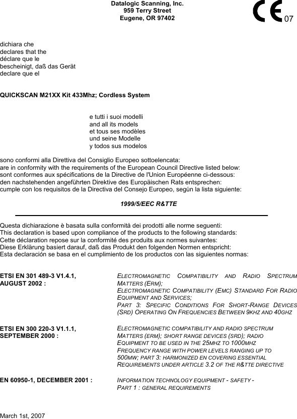   Datalogic Scanning, Inc. 959 Terry Street Eugene, OR 97402    07  dichiara che declares that the déclare que le bescheinigt, daß das Gerät declare que el   QUICKSCAN M21XX Kit 433Mhz; Cordless System     e tutti i suoi modelli     and all its models     et tous ses modèles     und seine Modelle     y todos sus modelos    sono conformi alla Direttiva del Consiglio Europeo sottoelencata: are in conformity with the requirements of the European Council Directive listed below: sont conformes aux spécifications de la Directive de l&apos;Union Européenne ci-dessous: den nachstehenden angeführten Direktive des Europäischen Rats entsprechen: cumple con los requisitos de la Directiva del Consejo Europeo, según la lista siguiente:  1999/5/EEC R&amp;TTE   Questa dichiarazione è basata sulla conformità dei prodotti alle norme seguenti: This declaration is based upon compliance of the products to the following standards: Cette déclaration repose sur la conformité des produits aux normes suivantes: Diese Erklärung basiert darauf, daß das Produkt den folgenden Normen entspricht: Esta declaración se basa en el cumplimiento de los productos con las siguientes normas:   ETSI EN 301 489-3 V1.4.1, AUGUST 2002 :  ELECTROMAGNETIC  COMPATIBILITY AND RADIO  SPECTRUM MATTERS (ERM); ELECTROMAGNETIC  COMPATIBILITY  (EMC) STANDARD  FOR RADIO EQUIPMENT AND SERVICES; PART  3: SPECIFIC  CONDITIONS  FOR  SHORT-RANGE  DEVICES (SRD) OPERATING ON FREQUENCIES BETWEEN 9KHZ AND 40GHZ ETSI EN 300 220-3 V1.1.1, SEPTEMBER 2000 :  ELECTROMAGNETIC COMPATIBILITY AND RADIO SPECTRUM MATTERS (ERM); SHORT RANGE DEVICES (SRD); RADIO EQUIPMENT TO BE USED IN THE 25MHZ TO 1000MHZ FREQUENCY RANGE WITH POWER LEVELS RANGING UP TO 500MW; PART 3: HARMONIZED EN COVERING ESSENTIAL REQUIREMENTS UNDER ARTICLE 3.2 OF THE R&amp;TTE DIRECTIVE EN 60950-1, DECEMBER 2001 :  INFORMATION TECHNOLOGY EQUIPMENT - SAFETY - PART 1 : GENERAL REQUIREMENTS     March 1st, 2007        