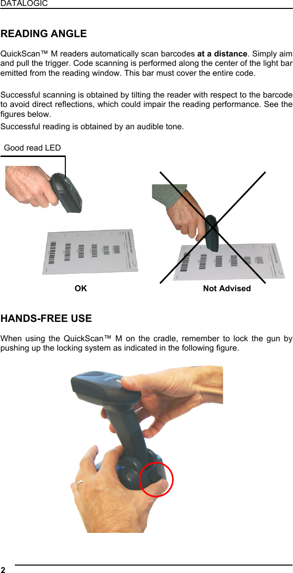 DATALOGIC  READING ANGLE  QuickScan™ M readers automatically scan barcodes at a distance. Simply aim and pull the trigger. Code scanning is performed along the center of the light bar emitted from the reading window. This bar must cover the entire code.  Successful scanning is obtained by tilting the reader with respect to the barcode to avoid direct reflections, which could impair the reading performance. See the figures below. Successful reading is obtained by an audible tone.  Good read LED               OK  Not Advised   HANDS-FREE USE  When using the QuickScan™ M on the cradle, remember to lock the gun by pushing up the locking system as indicated in the following figure.   2   