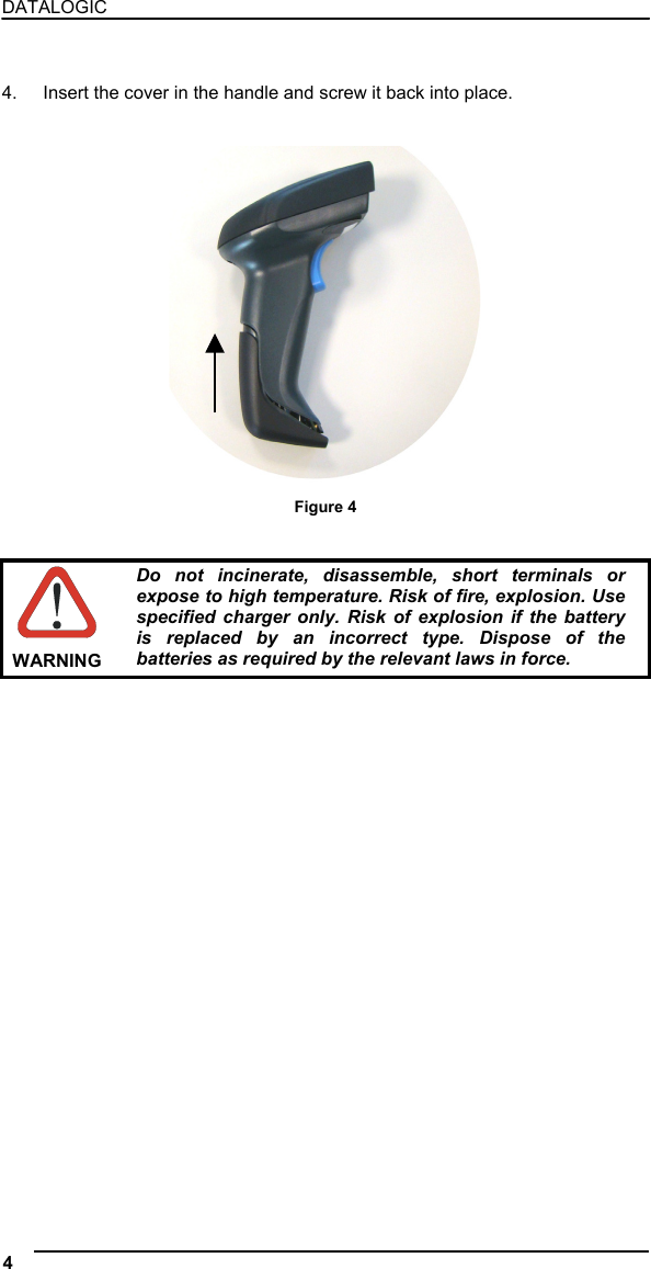 DATALOGIC   4.  Insert the cover in the handle and screw it back into place.    Figure 4    WARNING Do not incinerate, disassemble, short terminals or expose to high temperature. Risk of fire, explosion. Use specified charger only. Risk of explosion if the battery is replaced by an incorrect type. Dispose of the batteries as required by the relevant laws in force. 4   
