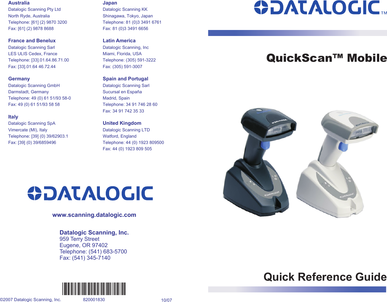 Quick Reference Guidewww.scanning.datalogic.comQuickScan™ MobileDatalogic Scanning, Inc.959 Terry StreetEugene, OR 97402Telephone: (541) 683-5700Fax: (541) 345-7140AustraliaDatalogic Scanning Pty LtdNorth Ryde, AustraliaTelephone: [61] (2) 9870 3200Fax: [61] (2) 9878 8688France and BeneluxDatalogic Scanning SarlLES ULIS Cedex, FranceTelephone: [33].01.64.86.71.00Fax: [33].01.64 46.72.44GermanyDatalogic Scanning GmbHDarmstadt, GermanyTelephone: 49 (0) 61 51/93 58-0Fax: 49 (0) 61 51/93 58 58ItalyDatalogic Scanning SpAVimercate (MI), ItalyTelephone: [39] (0) 39/62903.1Fax: [39] (0) 39/6859496JapanDatalogic Scanning KKShinagawa, Tokyo, JapanTelephone: 81 (0)3 3491 6761Fax: 81 (0)3 3491 6656Latin AmericaDatalogic Scanning, IncMiami, Florida, USATelephone: (305) 591-3222Fax: (305) 591-3007Spain and PortugalDatalogic Scanning SarlSucursal en EspañaMadrid, SpainTelephone: 34 91 746 28 60Fax: 34 91 742 35 33United KingdomDatalogic Scanning LTDWatford, EnglandTelephone: 44 (0) 1923 809500Fax: 44 (0) 1923 809 505©2007 Datalogic Scanning, Inc. 820001830 10/07