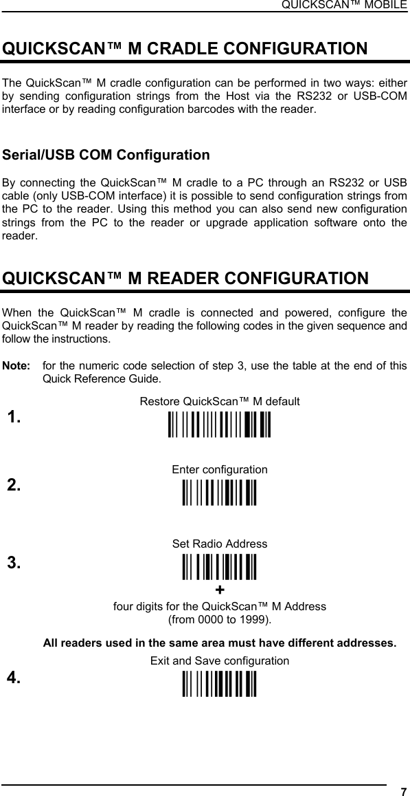 QUICKSCAN™ MOBILE  QUICKSCAN™ M CRADLE CONFIGURATION  The QuickScan™ M cradle configuration can be performed in two ways: either by sending configuration strings from the Host via the RS232 or USB-COM interface or by reading configuration barcodes with the reader.   Serial/USB COM Configuration  By connecting the QuickScan™ M cradle to a PC through an RS232 or USB cable (only USB-COM interface) it is possible to send configuration strings from the PC to the reader. Using this method you can also send new configuration strings from the PC to the reader or upgrade application software onto the reader.   QUICKSCAN™ M READER CONFIGURATION  When the QuickScan™ M cradle is connected and powered, configure the QuickScan™ M reader by reading the following codes in the given sequence and follow the instructions.  Note:  for the numeric code selection of step 3, use the table at the end of this Quick Reference Guide.  Restore QuickScan™ M default 1. Ì$+$*oÎ   Enter configuration 2. Ì$+;Î   Set Radio Address 3.  ÌRF8Î + four digits for the QuickScan™ M Address (from 0000 to 1999).  All readers used in the same area must have different addresses.  Exit and Save configuration 4. Ì$-?Î   7  