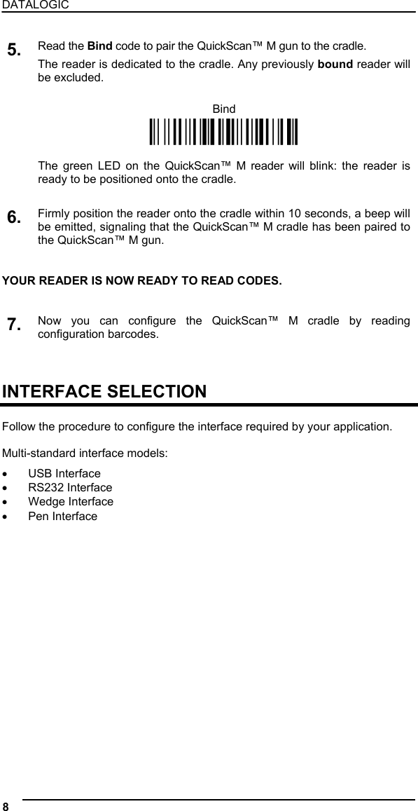 DATALOGIC  5. Read the Bind code to pair the QuickScan™ M gun to the cradle. The reader is dedicated to the cradle. Any previously bound reader will be excluded.  Bind Ì$+RN0$-IÎ    The green LED on the QuickScan™ M reader will blink: the reader is ready to be positioned onto the cradle.   6. Firmly position the reader onto the cradle within 10 seconds, a beep will be emitted, signaling that the QuickScan™ M cradle has been paired to the QuickScan™ M gun.   YOUR READER IS NOW READY TO READ CODES.   7. Now you can configure the QuickScan™ M cradle by reading configuration barcodes.    INTERFACE SELECTION  Follow the procedure to configure the interface required by your application.  Multi-standard interface models: •  USB Interface •  RS232 Interface •  Wedge Interface •  Pen Interface  8   