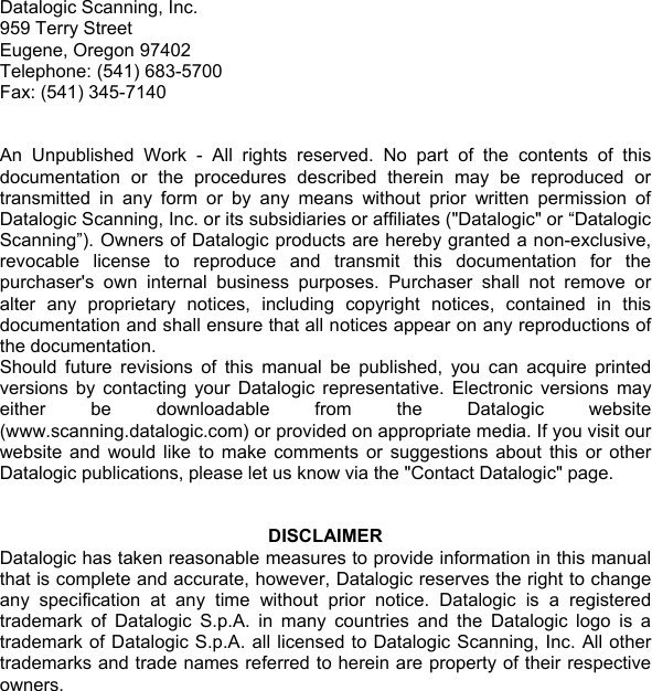 Datalogic Scanning, Inc. 959 Terry Street Eugene, Oregon 97402 Telephone: (541) 683-5700 Fax: (541) 345-7140   An Unpublished Work - All rights reserved. No part of the contents of this documentation or the procedures described therein may be reproduced or transmitted in any form or by any means without prior written permission of Datalogic Scanning, Inc. or its subsidiaries or affiliates (&quot;Datalogic&quot; or “Datalogic Scanning”). Owners of Datalogic products are hereby granted a non-exclusive, revocable license to reproduce and transmit this documentation for the purchaser&apos;s own internal business purposes. Purchaser shall not remove or alter any proprietary notices, including copyright notices, contained in this documentation and shall ensure that all notices appear on any reproductions of the documentation. Should future revisions of this manual be published, you can acquire printed versions by contacting your Datalogic representative. Electronic versions may either be downloadable from the Datalogic website (www.scanning.datalogic.com) or provided on appropriate media. If you visit our website and would like to make comments or suggestions about this or other Datalogic publications, please let us know via the &quot;Contact Datalogic&quot; page.   DISCLAIMER Datalogic has taken reasonable measures to provide information in this manual that is complete and accurate, however, Datalogic reserves the right to change any specification at any time without prior notice. Datalogic is a registered trademark of Datalogic S.p.A. in many countries and the Datalogic logo is a trademark of Datalogic S.p.A. all licensed to Datalogic Scanning, Inc. All other trademarks and trade names referred to herein are property of their respective owners.    