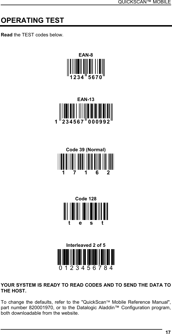 QUICKSCAN™ MOBILE  OPERATING TEST  Read the TEST codes below.   EAN-8    1234  5670       EAN-13 1  234567  000992        Code 39 (Normal) 17162     Code 128 test    Interleaved 2 of 5 0123456784   YOUR SYSTEM IS READY TO READ CODES AND TO SEND THE DATA TO THE HOST.  To change the defaults, refer to the &quot;QuickScan™ Mobile Reference Manual&quot;, part number 820001970, or to the Datalogic Aladdin™ Configuration program, both downloadable from the website. 17  