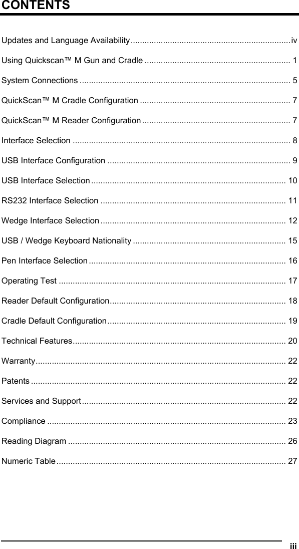  CONTENTS  Updates and Language Availability.....................................................................iv Using Quickscan™ M Gun and Cradle ............................................................... 1 System Connections ........................................................................................... 5 QuickScan™ M Cradle Configuration ................................................................. 7 QuickScan™ M Reader Configuration ................................................................ 7 Interface Selection .............................................................................................. 8 USB Interface Configuration ............................................................................... 9 USB Interface Selection .................................................................................... 10 RS232 Interface Selection ................................................................................ 11 Wedge Interface Selection ................................................................................ 12 USB / Wedge Keyboard Nationality .................................................................. 15 Pen Interface Selection ..................................................................................... 16 Operating Test .................................................................................................. 17 Reader Default Configuration............................................................................ 18 Cradle Default Configuration............................................................................. 19 Technical Features............................................................................................ 20 Warranty............................................................................................................ 22 Patents .............................................................................................................. 22 Services and Support........................................................................................ 22 Compliance ....................................................................................................... 23 Reading Diagram .............................................................................................. 26 Numeric Table................................................................................................... 27  iii  
