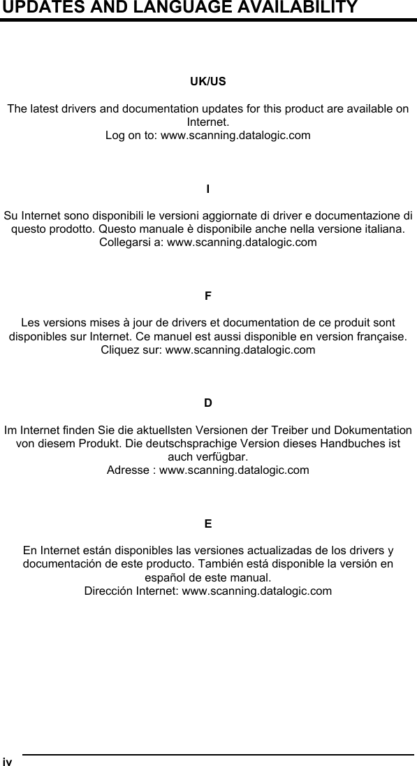  UPDATES AND LANGUAGE AVAILABILITY     UK/US  The latest drivers and documentation updates for this product are available on Internet. Log on to: www.scanning.datalogic.com    I  Su Internet sono disponibili le versioni aggiornate di driver e documentazione di questo prodotto. Questo manuale è disponibile anche nella versione italiana. Collegarsi a: www.scanning.datalogic.com    F  Les versions mises à jour de drivers et documentation de ce produit sont disponibles sur Internet. Ce manuel est aussi disponible en version française. Cliquez sur: www.scanning.datalogic.com    D  Im Internet finden Sie die aktuellsten Versionen der Treiber und Dokumentation von diesem Produkt. Die deutschsprachige Version dieses Handbuches ist auch verfügbar. Adresse : www.scanning.datalogic.com    E  En Internet están disponibles las versiones actualizadas de los drivers y documentación de este producto. También está disponible la versión en español de este manual. Dirección Internet: www.scanning.datalogic.com   iv   