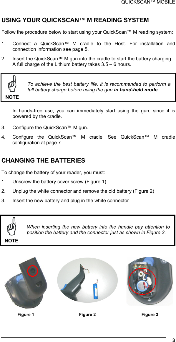 QUICKSCAN™ MOBILE  USING YOUR QUICKSCAN™ M READING SYSTEM  Follow the procedure below to start using your QuickScan™ M reading system:  1.  Connect a QuickScan™ M cradle to the Host. For installation and connection information see page 5. 2.  Insert the QuickScan™ M gun into the cradle to start the battery charging. A full charge of the Lithium battery takes 3.5 – 6 hours.   NOTE To achieve the best battery life, it is recommended to perform a full battery charge before using the gun in hand-held mode.  In hands-free use, you can immediately start using the gun, since it is powered by the cradle.  3.  Configure the QuickScan™ M gun. 4.  Configure the QuickScan™ M cradle. See QuickScan™ M cradle configuration at page 7.   CHANGING THE BATTERIES  To change the battery of your reader, you must: 1.  Unscrew the battery cover screw (Figure 1) 2.  Unplug the white connector and remove the old battery (Figure 2) 3.  Insert the new battery and plug in the white connector    NOTE When inserting the new battery into the handle pay attention to position the battery and the connector just as shown in Figure 3.      Figure 1  Figure 2  Figure 3  3  