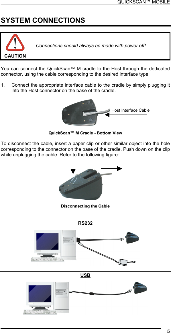 QUICKSCAN™ MOBILE  SYSTEM CONNECTIONS   CAUTION Connections should always be made with power off!  You can connect the QuickScan™ M cradle to the Host through the dedicated connector, using the cable corresponding to the desired interface type.  1.  Connect the appropriate interface cable to the cradle by simply plugging it into the Host connector on the base of the cradle.   Host Interface CableQuickScan™ M Cradle - Bottom View  To disconnect the cable, insert a paper clip or other similar object into the hole corresponding to the connector on the base of the cradle. Push down on the clip while unplugging the cable. Refer to the following figure:    Disconnecting the Cable   RS232   USB  5  