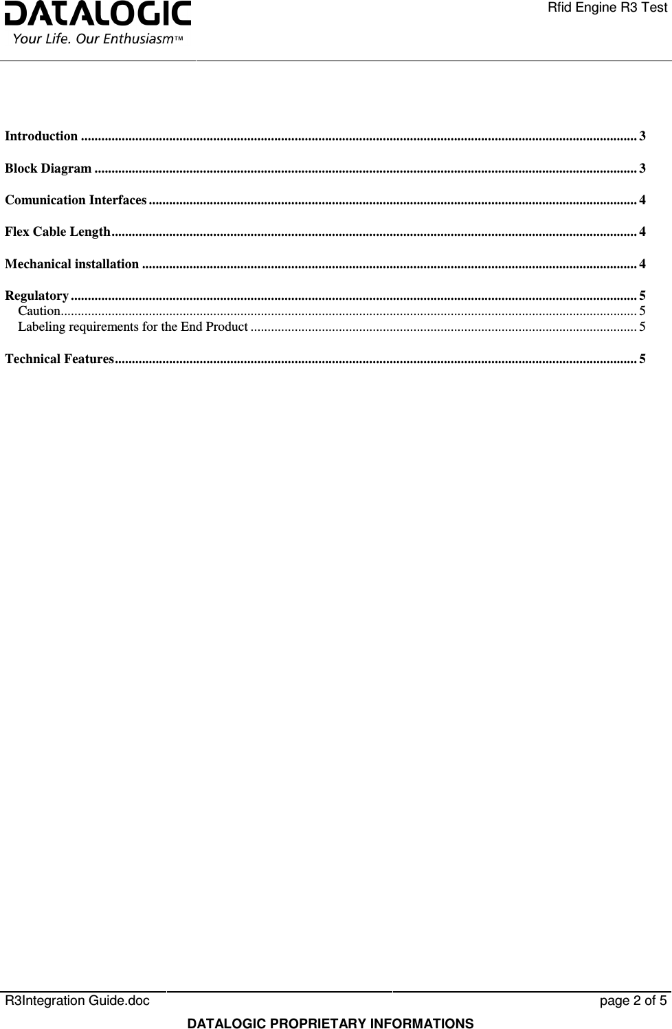    Rfid Engine R3 Test   R3Integration Guide.doc      page 2 of 5  DATALOGIC PROPRIETARY INFORMATIONS  Introduction .................................................................................................................................................................... 3 Block Diagram ................................................................................................................................................................ 3 Comunication Interfaces ................................................................................................................................................ 4 Flex Cable Length........................................................................................................................................................... 4 Mechanical installation .................................................................................................................................................. 4 Regulatory ....................................................................................................................................................................... 5 Caution.......................................................................................................................................................................... 5 Labeling requirements for the End Product .................................................................................................................. 5 Technical Features.......................................................................................................................................................... 5 