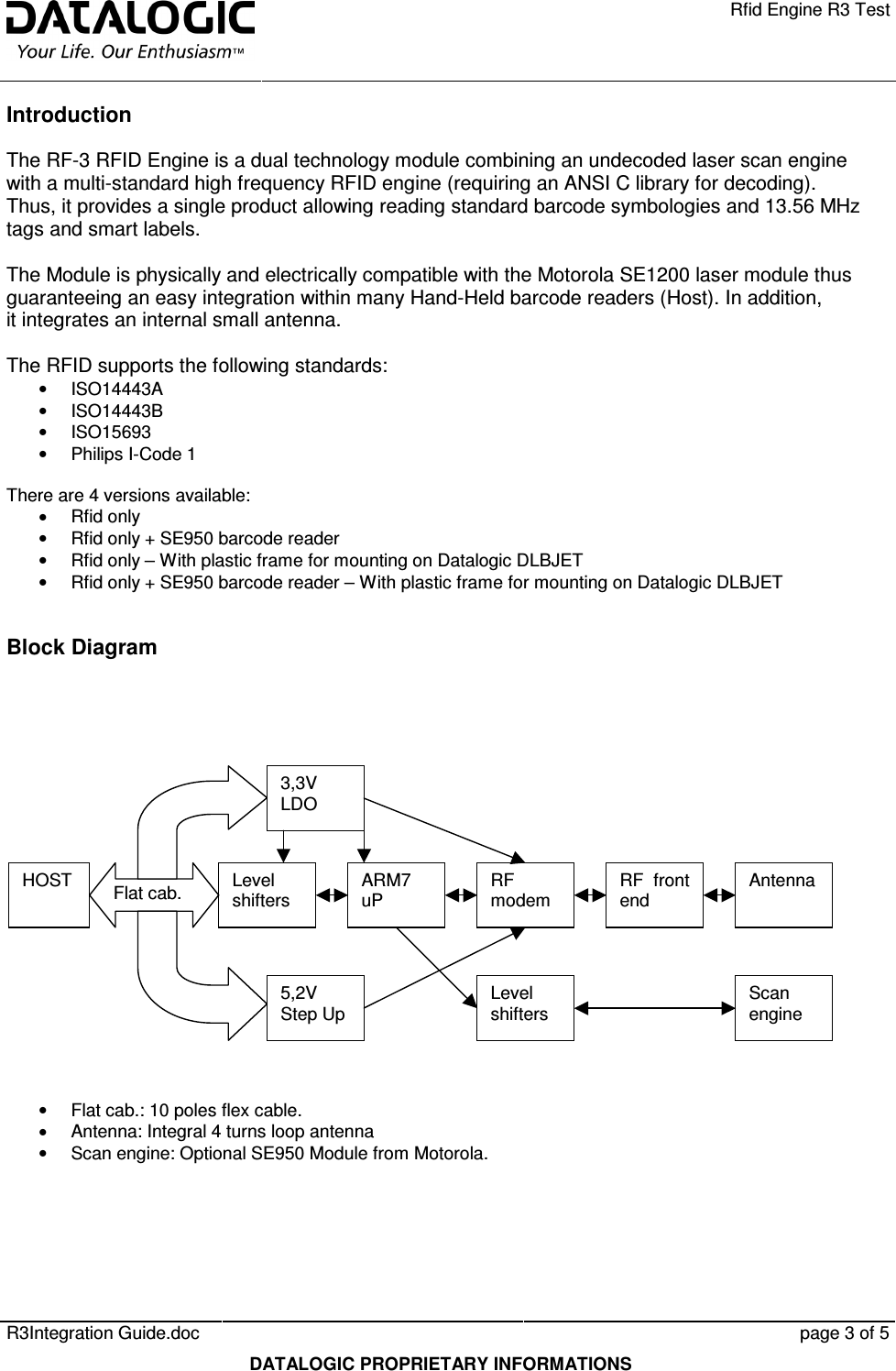    Rfid Engine R3 Test   R3Integration Guide.doc      page 3 of 5  DATALOGIC PROPRIETARY INFORMATIONS Introduction The RF-3 RFID Engine is a dual technology module combining an undecoded laser scan engine with a multi-standard high frequency RFID engine (requiring an ANSI C library for decoding). Thus, it provides a single product allowing reading standard barcode symbologies and 13.56 MHz tags and smart labels.  The Module is physically and electrically compatible with the Motorola SE1200 laser module thus guaranteeing an easy integration within many Hand-Held barcode readers (Host). In addition, it integrates an internal small antenna.  The RFID supports the following standards: •  ISO14443A •  ISO14443B •  ISO15693 •  Philips I-Code 1  There are 4 versions available: •  Rfid only  •  Rfid only + SE950 barcode reader •  Rfid only – With plastic frame for mounting on Datalogic DLBJET •  Rfid only + SE950 barcode reader – With plastic frame for mounting on Datalogic DLBJET  Block Diagram            •  Flat cab.: 10 poles flex cable. •  Antenna: Integral 4 turns loop antenna •  Scan engine: Optional SE950 Module from Motorola.  HOST Level shifters ARM7 uP RF modem RF  front end Antenna 3,3V LDO 5,2V Step Up Flat cab. Scan engine Level shifters 