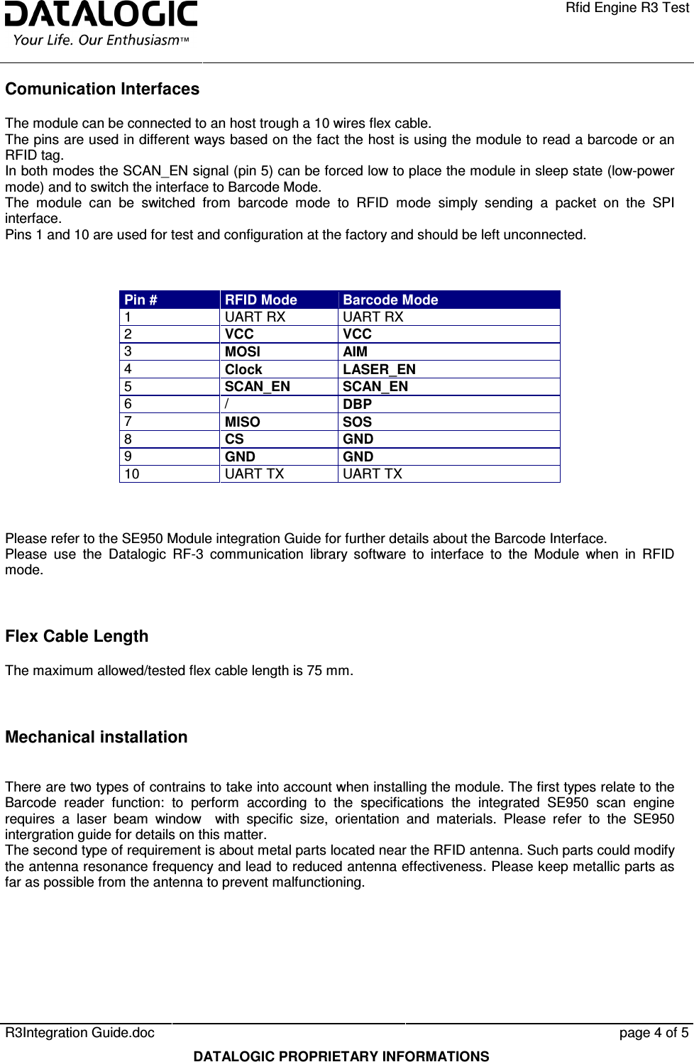    Rfid Engine R3 Test   R3Integration Guide.doc      page 4 of 5  DATALOGIC PROPRIETARY INFORMATIONS Comunication Interfaces The module can be connected to an host trough a 10 wires flex cable.  The pins are used in different ways based on the fact the host is using the module to read a barcode or an RFID tag. In both modes the SCAN_EN signal (pin 5) can be forced low to place the module in sleep state (low-power mode) and to switch the interface to Barcode Mode. The  module  can  be  switched  from  barcode  mode  to  RFID  mode  simply  sending  a  packet  on  the  SPI interface. Pins 1 and 10 are used for test and configuration at the factory and should be left unconnected.    Pin #  RFID Mode  Barcode Mode 1  UART RX  UART RX 2  VCC  VCC 3  MOSI  AIM 4  Clock  LASER_EN 5  SCAN_EN SCAN_EN 6  /  DBP 7  MISO  SOS 8  CS  GND 9  GND  GND 10  UART TX  UART TX    Please refer to the SE950 Module integration Guide for further details about the Barcode Interface. Please  use  the  Datalogic  RF-3  communication  library  software  to  interface  to  the  Module  when  in  RFID mode.    Flex Cable Length The maximum allowed/tested flex cable length is 75 mm.   Mechanical installation  There are two types of contrains to take into account when installing the module. The first types relate to the Barcode  reader  function:  to  perform  according  to  the  specifications  the  integrated  SE950  scan  engine requires  a  laser  beam  window    with  specific  size,  orientation  and  materials.  Please  refer  to  the  SE950 intergration guide for details on this matter. The second type of requirement is about metal parts located near the RFID antenna. Such parts could modify the antenna resonance frequency and lead to reduced antenna effectiveness. Please keep metallic parts as far as possible from the antenna to prevent malfunctioning.  
