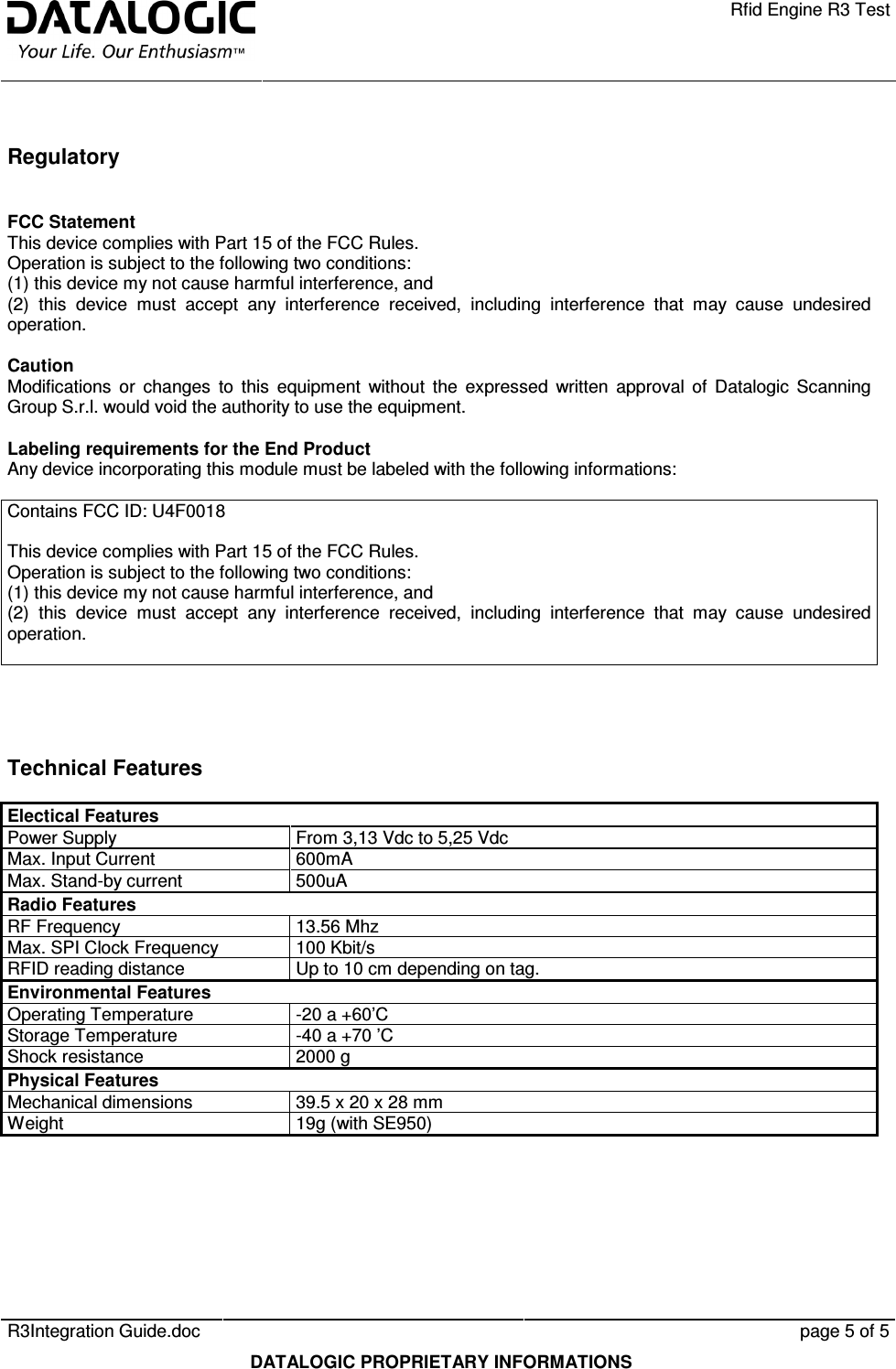    Rfid Engine R3 Test   R3Integration Guide.doc      page 5 of 5  DATALOGIC PROPRIETARY INFORMATIONS  Regulatory  FCC Statement This device complies with Part 15 of the FCC Rules. Operation is subject to the following two conditions: (1) this device my not cause harmful interference, and (2)  this  device  must  accept  any  interference  received,  including  interference  that  may  cause  undesired operation.  Caution Modifications  or  changes  to  this  equipment  without  the  expressed  written  approval  of  Datalogic  Scanning Group S.r.l. would void the authority to use the equipment.  Labeling requirements for the End Product Any device incorporating this module must be labeled with the following informations:  Contains FCC ID: U4F0018  This device complies with Part 15 of the FCC Rules. Operation is subject to the following two conditions: (1) this device my not cause harmful interference, and (2)  this  device  must  accept  any  interference  received,  including  interference  that  may  cause  undesired operation.   Technical Features Electical Features   Power Supply  From 3,13 Vdc to 5,25 Vdc Max. Input Current  600mA Max. Stand-by current  500uA Radio Features   RF Frequency  13.56 Mhz Max. SPI Clock Frequency  100 Kbit/s RFID reading distance  Up to 10 cm depending on tag. Environmental Features   Operating Temperature  -20 a +60’C Storage Temperature  -40 a +70 ’C Shock resistance  2000 g Physical Features   Mechanical dimensions  39.5 x 20 x 28 mm Weight  19g (with SE950)    