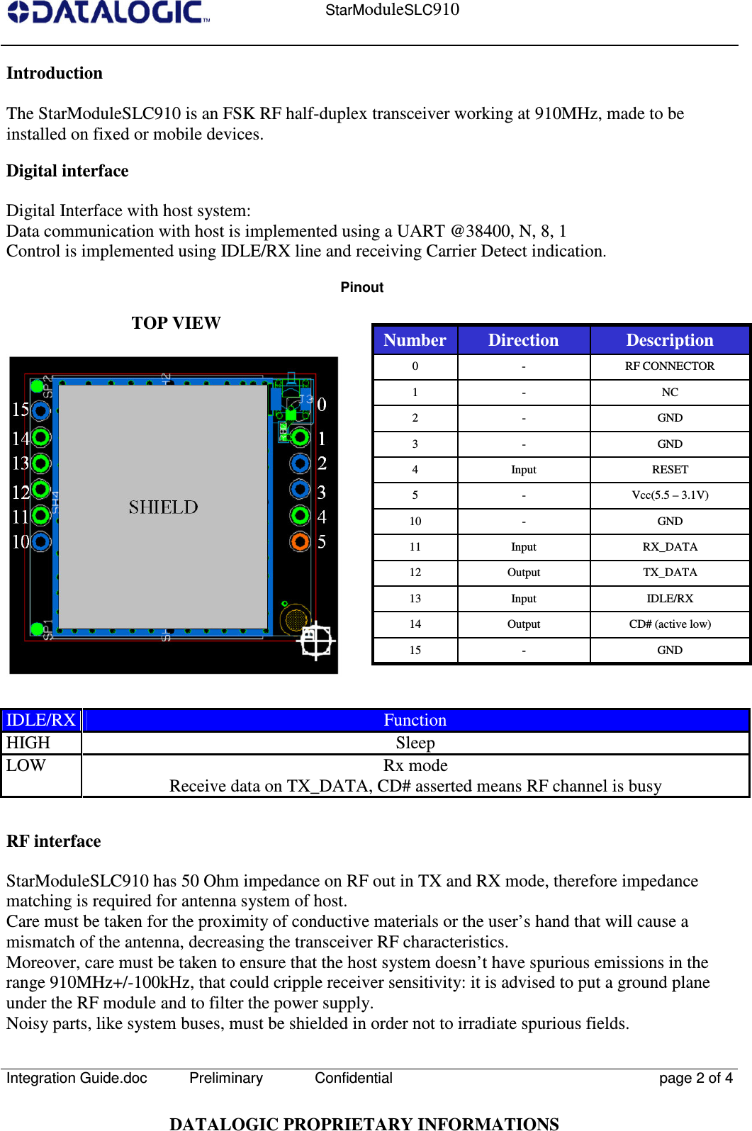    StarModuleSLC910  Integration Guide.doc  Preliminary Confidential  page 2 of 4  DATALOGIC PROPRIETARY INFORMATIONS Introduction  The StarModuleSLC910 is an FSK RF half-duplex transceiver working at 910MHz, made to be installed on fixed or mobile devices.  Digital interface  Digital Interface with host system: Data communication with host is implemented using a UART @38400, N, 8, 1 Control is implemented using IDLE/RX line and receiving Carrier Detect indication. Pinout  TOP VIEW       IDLE/RX Function HIGH  Sleep LOW  Rx mode Receive data on TX_DATA, CD# asserted means RF channel is busy   RF interface  StarModuleSLC910 has 50 Ohm impedance on RF out in TX and RX mode, therefore impedance matching is required for antenna system of host. Care must be taken for the proximity of conductive materials or the user’s hand that will cause a mismatch of the antenna, decreasing the transceiver RF characteristics. Moreover, care must be taken to ensure that the host system doesn’t have spurious emissions in the range 910MHz+/-100kHz, that could cripple receiver sensitivity: it is advised to put a ground plane under the RF module and to filter the power supply. Noisy parts, like system buses, must be shielded in order not to irradiate spurious fields. RF CONNECTOR - 0 GND - 15 CD# (active low) Output 14 IDLE/RX Input 13 TX_DATA Output 12 RX_DATA Input 11 GND - 10 Vcc(5.5 – 3.1V) - 5 RESET Input 4 GND - 3 GND - 2 NC - 1 Description Direction Number