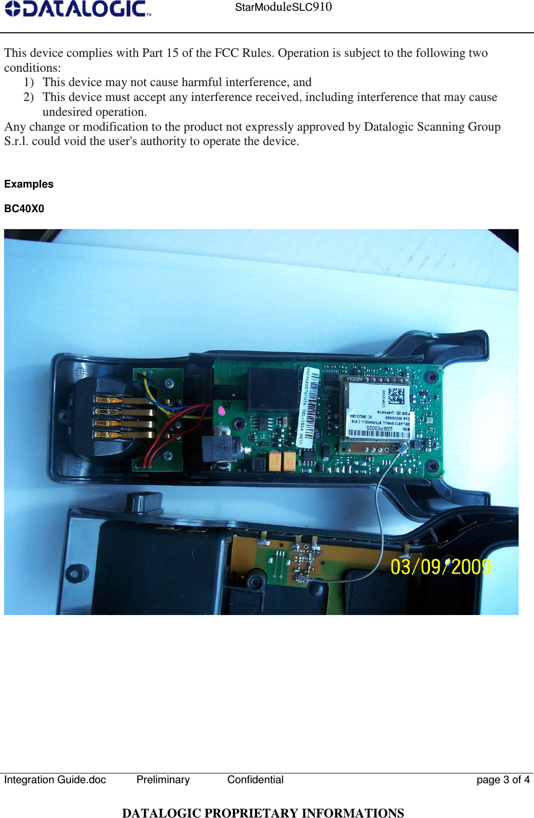    StarModuleSLC910  Integration Guide.doc  Preliminary Confidential  page 3 of 4  DATALOGIC PROPRIETARY INFORMATIONS This device complies with Part 15 of the FCC Rules. Operation is subject to the following two conditions: 1)  This device may not cause harmful interference, and 2)  This device must accept any interference received, including interference that may cause undesired operation. Any change or modification to the product not expressly approved by Datalogic Scanning Group S.r.l. could void the user&apos;s authority to operate the device.   Examples  BC40X0   