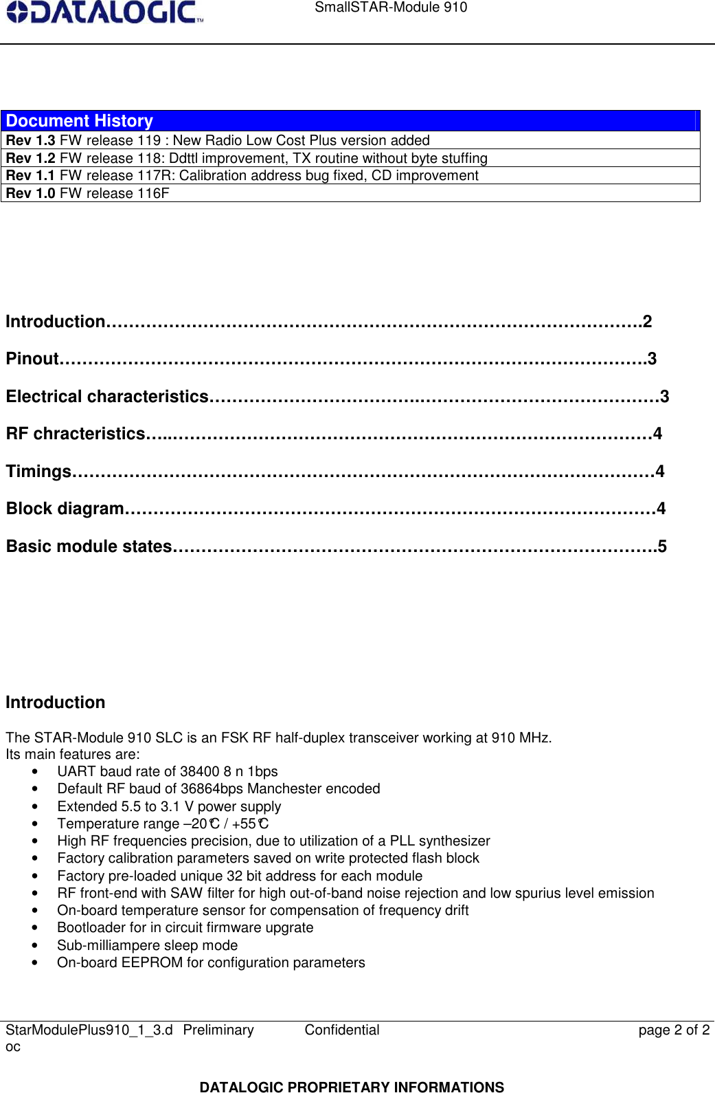    SmallSTAR-Module 910   StarModulePlus910_1_3.doc  Preliminary Confidential  page 2 of 2  DATALOGIC PROPRIETARY INFORMATIONS    Document History Rev 1.3 FW release 119 : New Radio Low Cost Plus version added Rev 1.2 FW release 118: Ddttl improvement, TX routine without byte stuffing  Rev 1.1 FW release 117R: Calibration address bug fixed, CD improvement Rev 1.0 FW release 116F    Introduction………………………………………………………………………………….2 Pinout………………………………………………………………………………………….3 Electrical characteristics……………………………….……………………………………3 RF chracteristics…..…………………………………………………………………………4 Timings…………………………………………………………………………………………4 Block diagram…………………………………………………………………………………4 Basic module states………………………………………………………………………….5        Introduction The STAR-Module 910 SLC is an FSK RF half-duplex transceiver working at 910 MHz. Its main features are:  •  UART baud rate of 38400 8 n 1bps •  Default RF baud of 36864bps Manchester encoded •  Extended 5.5 to 3.1 V power supply •  Temperature range –20°C / +55°C •  High RF frequencies precision, due to utilization of a PLL synthesizer •  Factory calibration parameters saved on write protected flash block •  Factory pre-loaded unique 32 bit address for each module •  RF front-end with SAW filter for high out-of-band noise rejection and low spurius level emission •  On-board temperature sensor for compensation of frequency drift •  Bootloader for in circuit firmware upgrate •  Sub-milliampere sleep mode •  On-board EEPROM for configuration parameters 