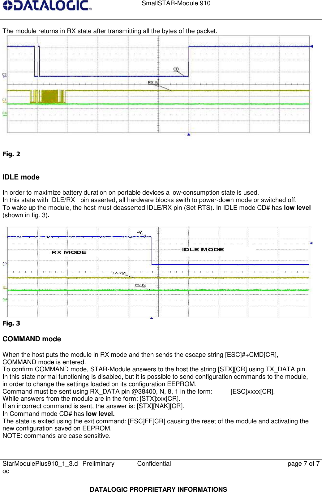    SmallSTAR-Module 910   StarModulePlus910_1_3.doc  Preliminary Confidential  page 7 of 7  DATALOGIC PROPRIETARY INFORMATIONS The module returns in RX state after transmitting all the bytes of the packet.  Fig. 2  IDLE mode In order to maximize battery duration on portable devices a low-consumption state is used.  In this state with IDLE/RX_ pin asserted, all hardware blocks swith to power-down mode or switched off.  To wake up the module, the host must deasserted IDLE/RX pin (Set RTS). In IDLE mode CD# has low level (shown in fig. 3).   Fig. 3 COMMAND mode When the host puts the module in RX mode and then sends the escape string [ESC]#+CMD[CR], COMMAND mode is entered. To confirm COMMAND mode, STAR-Module answers to the host the string [STX][CR] using TX_DATA pin. In this state normal functioning is disabled, but it is possible to send configuration commands to the module, in order to change the settings loaded on its configuration EEPROM. Command must be sent using RX_DATA pin @38400, N, 8, 1 in the form:  [ESC]xxxx[CR].  While answers from the module are in the form: [STX]xxx[CR]. If an incorrect command is sent, the answer is: [STX][NAK][CR]. In Command mode CD# has low level. The state is exited using the exit command: [ESC]FF[CR] causing the reset of the module and activating the new configuration saved on EEPROM. NOTE: commands are case sensitive. 