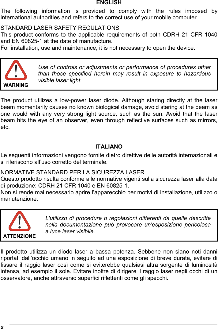  x   ENGLISH The following information is provided to comply with the rules imposed by international authorities and refers to the correct use of your mobile computer. STANDARD LASER SAFETY REGULATIONS This product conforms to the applicable requirements of both CDRH 21 CFR 1040 and EN 60825-1 at the date of manufacture. For installation, use and maintenance, it is not necessary to open the device.   WARNING Use of controls or adjustments or performance of procedures other than those specified herein may result in exposure to hazardous visible laser light.  The product utilizes a low-power laser diode. Although staring directly at the laser beam momentarily causes no known biological damage, avoid staring at the beam as one would with any very strong light source, such as the sun. Avoid that the laser beam hits the eye of an observer, even through reflective surfaces such as mirrors, etc.   ITALIANO Le seguenti informazioni vengono fornite dietro direttive delle autorità internazionali e si riferiscono all’uso corretto del terminale. NORMATIVE STANDARD PER LA SICUREZZA LASER Questo prodotto risulta conforme alle normative vigenti sulla sicurezza laser alla data di produzione: CDRH 21 CFR 1040 e EN 60825-1. Non si rende mai necessario aprire l’apparecchio per motivi di installazione, utilizzo o manutenzione.   ATTENZIONEL&apos;utilizzo di procedure o regolazioni differenti da quelle descritte nella documentazione può provocare un&apos;esposizione pericolosa a luce laser visibile.  Il prodotto utilizza un diodo laser a bassa potenza. Sebbene non siano noti danni riportati dall’occhio umano in seguito ad una esposizione di breve durata, evitare di fissare il raggio laser così come si eviterebbe qualsiasi altra sorgente di luminosità intensa, ad esempio il sole. Evitare inoltre di dirigere il raggio laser negli occhi di un osservatore, anche attraverso superfici riflettenti come gli specchi.     