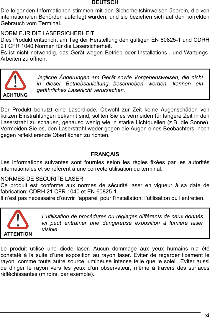  xi  DEUTSCH Die folgenden Informationen stimmen mit den Sicherheitshinweisen überein, die von internationalen Behörden auferlegt wurden, und sie beziehen sich auf den korrekten Gebrauch vom Terminal. NORM FÜR DIE LASERSICHERHEIT Dies Produkt entspricht am Tag der Herstellung den gültigen EN 60825-1 und CDRH 21 CFR 1040 Normen für die Lasersicherheit. Es ist nicht notwendig, das Gerät wegen Betrieb oder Installations-, und Wartungs-Arbeiten zu öffnen.   ACHTUNG Jegliche Änderungen am Gerät sowie Vorgehensweisen, die nicht in dieser Betriebsanleitung beschrieben werden, können ein gefährliches Laserlicht verursachen.  Der Produkt benutzt eine Laserdiode. Obwohl zur Zeit keine Augenschäden von kurzen Einstrahlungen bekannt sind, sollten Sie es vermeiden für längere Zeit in den Laserstrahl zu schauen, genauso wenig wie in starke Lichtquellen (z.B. die Sonne). Vermeiden Sie es, den Laserstrahl weder gegen die Augen eines Beobachters, noch gegen reflektierende Oberflächen zu richten.   FRANÇAIS Les informations suivantes sont fournies selon les règles fixées par les autorités internationales et se réfèrent à une correcte utilisation du terminal. NORMES DE SECURITE LASER Ce produit est conforme aux normes de sécurité laser en vigueur à sa date de fabrication: CDRH 21 CFR 1040 et EN 60825-1. Il n’est pas nécessaire d’ouvrir l’appareil pour l’installation, l’utilisation ou l’entretien.   ATTENTION L&apos;utilisation de procédures ou réglages différents de ceux donnés ici peut entraîner une dangereuse exposition à lumière laser visible.  Le produit utilise une diode laser. Aucun dommage aux yeux humains n’a été constaté à la suite d’une exposition au rayon laser. Eviter de regarder fixement le rayon, comme toute autre source lumineuse intense telle que le soleil. Eviter aussi de diriger le rayon vers les yeux d’un observateur, même à travers des surfaces réfléchissantes (miroirs, par exemple).    