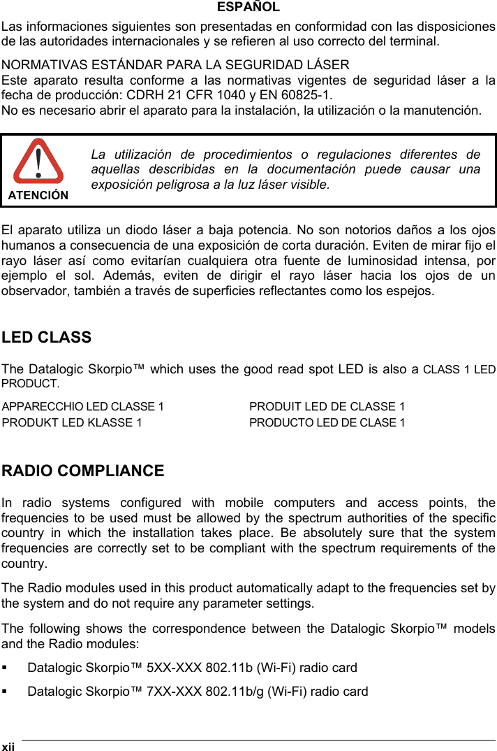  xii   ESPAÑOL Las informaciones siguientes son presentadas en conformidad con las disposiciones de las autoridades internacionales y se refieren al uso correcto del terminal. NORMATIVAS ESTÁNDAR PARA LA SEGURIDAD LÁSER  Este aparato resulta conforme a las normativas vigentes de seguridad láser a la fecha de producción: CDRH 21 CFR 1040 y EN 60825-1. No es necesario abrir el aparato para la instalación, la utilización o la manutención.   ATENCIÓN La utilización de procedimientos o regulaciones diferentes de aquellas describidas en la documentación puede causar una exposición peligrosa a la luz láser visible.  El aparato utiliza un diodo láser a baja potencia. No son notorios daños a los ojos humanos a consecuencia de una exposición de corta duración. Eviten de mirar fijo el rayo láser así como evitarían cualquiera otra fuente de luminosidad intensa, por ejemplo el sol. Además, eviten de dirigir el rayo láser hacia los ojos de un observador, también a través de superficies reflectantes como los espejos.   LED CLASS  The Datalogic Skorpio™ which uses the good read spot LED is also a CLASS 1 LED PRODUCT.  APPARECCHIO LED CLASSE 1 PRODUIT LED DE CLASSE 1 PRODUKT LED KLASSE 1 PRODUCTO LED DE CLASE 1   RADIO COMPLIANCE  In radio systems configured with mobile computers and access points, the frequencies to be used must be allowed by the spectrum authorities of the specific country in which the installation takes place. Be absolutely sure that the system frequencies are correctly set to be compliant with the spectrum requirements of the country.  The Radio modules used in this product automatically adapt to the frequencies set by the system and do not require any parameter settings.  The following shows the correspondence between the Datalogic Skorpio™ models and the Radio modules:   Datalogic Skorpio™ 5XX-XXX 802.11b (Wi-Fi) radio card   Datalogic Skorpio™ 7XX-XXX 802.11b/g (Wi-Fi) radio card 