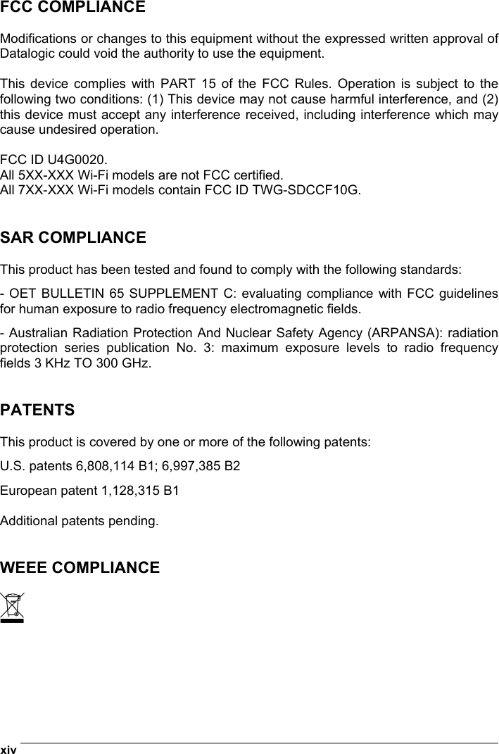  xiv   FCC COMPLIANCE  Modifications or changes to this equipment without the expressed written approval of Datalogic could void the authority to use the equipment.  This device complies with PART 15 of the FCC Rules. Operation is subject to the following two conditions: (1) This device may not cause harmful interference, and (2) this device must accept any interference received, including interference which may cause undesired operation.  FCC ID U4G0020. All 5XX-XXX Wi-Fi models are not FCC certified. All 7XX-XXX Wi-Fi models contain FCC ID TWG-SDCCF10G.   SAR COMPLIANCE  This product has been tested and found to comply with the following standards: - OET BULLETIN 65 SUPPLEMENT C: evaluating compliance with FCC guidelines for human exposure to radio frequency electromagnetic fields. - Australian Radiation Protection And Nuclear Safety Agency (ARPANSA): radiation protection series publication No. 3: maximum exposure levels to radio frequency fields 3 KHz TO 300 GHz.   PATENTS  This product is covered by one or more of the following patents: U.S. patents 6,808,114 B1; 6,997,385 B2 European patent 1,128,315 B1  Additional patents pending.   WEEE COMPLIANCE   