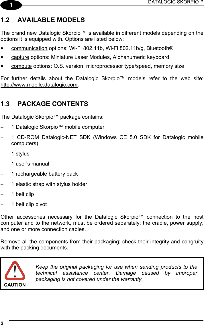 DATALOGIC SKORPIO™ 2   1 1.2 AVAILABLE MODELS  The brand new Datalogic Skorpio™ is available in different models depending on the options it is equipped with. Options are listed below: •  communication options: Wi-Fi 802.11b, Wi-Fi 802.11b/g, Bluetooth® •  capture options: Miniature Laser Modules, Alphanumeric keyboard •  compute options: O.S. version, microprocessor type/speed, memory size  For further details about the Datalogic Skorpio™ models refer to the web site: http://www.mobile.datalogic.com.   1.3 PACKAGE CONTENTS  The Datalogic Skorpio™ package contains: −  1 Datalogic Skorpio™ mobile computer −  1 CD-ROM Datalogic-NET SDK (Windows CE 5.0 SDK for Datalogic mobile computers) −  1 stylus −  1 user’s manual −  1 rechargeable battery pack −  1 elastic strap with stylus holder −  1 belt clip −  1 belt clip pivot  Other accessories necessary for the Datalogic Skorpio™ connection to the host computer and to the network, must be ordered separately: the cradle, power supply, and one or more connection cables.  Remove all the components from their packaging; check their integrity and congruity with the packing documents.   CAUTION Keep the original packaging for use when sending products to the technical assistance center. Damage caused by improper packaging is not covered under the warranty.   