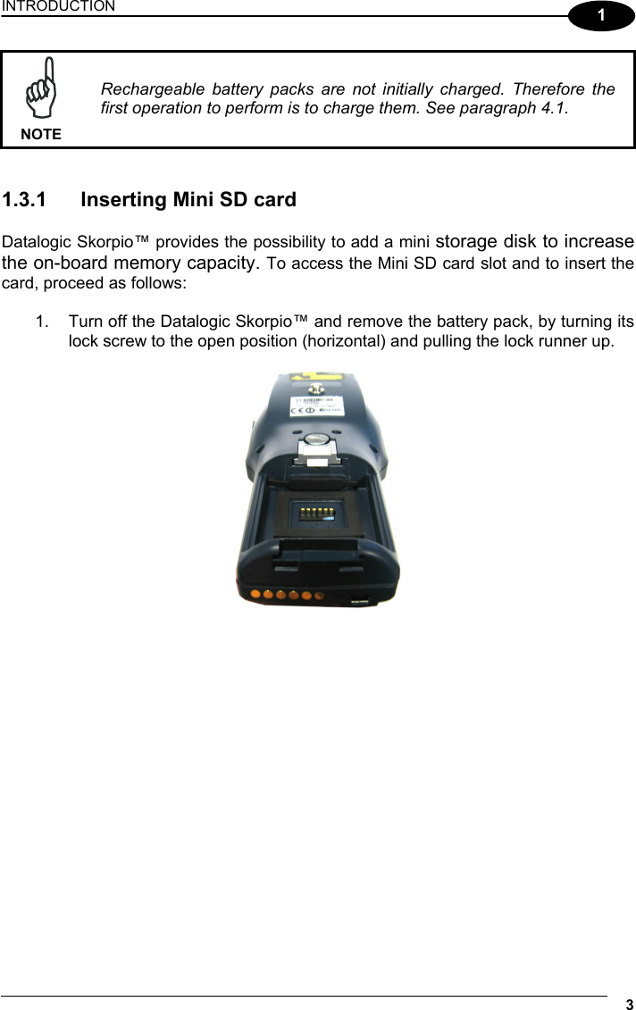 INTRODUCTION 3  1  NOTE Rechargeable battery packs are not initially charged. Therefore the first operation to perform is to charge them. See paragraph 4.1.   1.3.1  Inserting Mini SD card  Datalogic Skorpio™ provides the possibility to add a mini storage disk to increase the on-board memory capacity. To access the Mini SD card slot and to insert the card, proceed as follows:  1.  Turn off the Datalogic Skorpio™ and remove the battery pack, by turning its lock screw to the open position (horizontal) and pulling the lock runner up.    