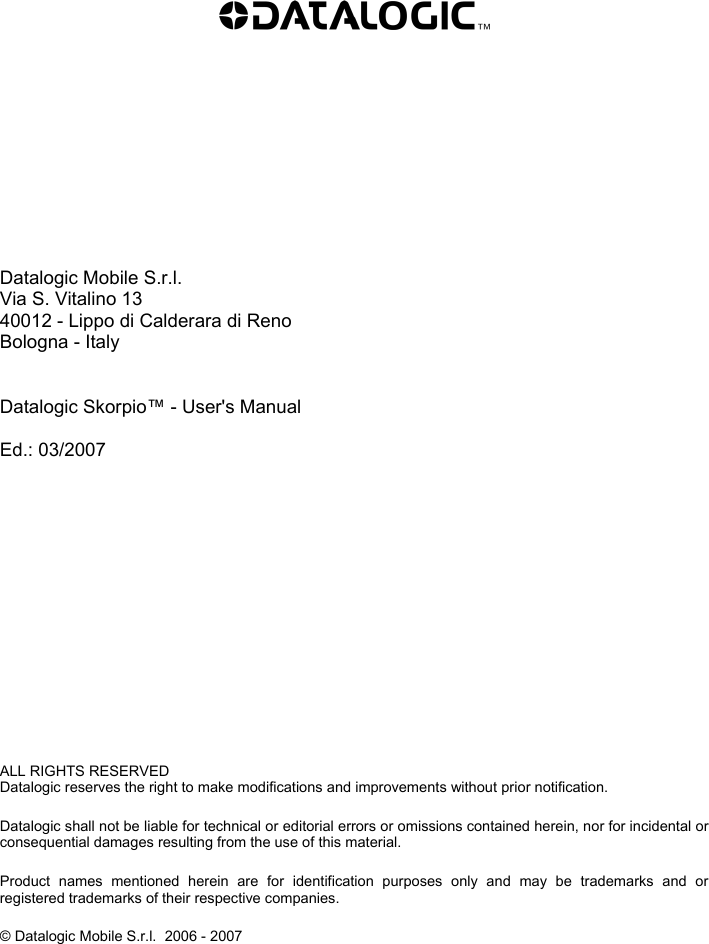             Datalogic Mobile S.r.l. Via S. Vitalino 13 40012 - Lippo di Calderara di Reno Bologna - Italy   Datalogic Skorpio™ - User&apos;s Manual  Ed.: 03/2007               ALL RIGHTS RESERVED Datalogic reserves the right to make modifications and improvements without prior notification.  Datalogic shall not be liable for technical or editorial errors or omissions contained herein, nor for incidental or consequential damages resulting from the use of this material.  Product names mentioned herein are for identification purposes only and may be trademarks and or registered trademarks of their respective companies.  © Datalogic Mobile S.r.l.  2006 - 2007    