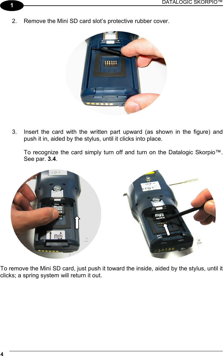 DATALOGIC SKORPIO™ 4   1 2.  Remove the Mini SD card slot’s protective rubber cover.     3.  Insert the card with the written part upward (as shown in the figure) and push it in, aided by the stylus, until it clicks into place.  To recognize the card simply turn off and turn on the Datalogic Skorpio™. See par. 3.4.       To remove the Mini SD card, just push it toward the inside, aided by the stylus, until it clicks; a spring system will return it out.   