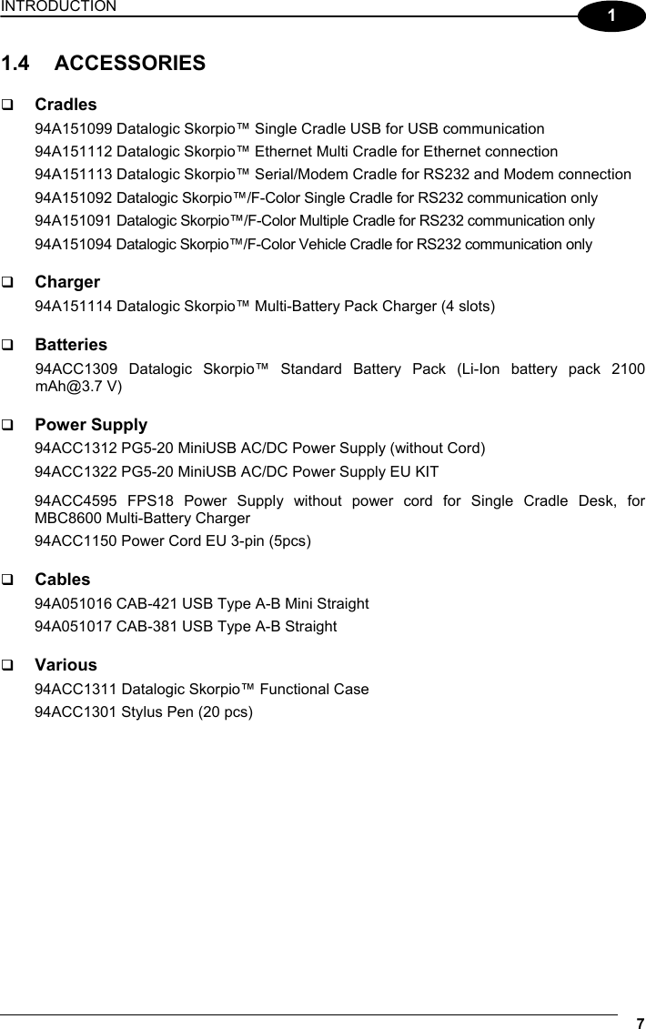 INTRODUCTION 7  1 1.4 ACCESSORIES    Cradles 94A151099 Datalogic Skorpio™ Single Cradle USB for USB communication 94A151112 Datalogic Skorpio™ Ethernet Multi Cradle for Ethernet connection 94A151113 Datalogic Skorpio™ Serial/Modem Cradle for RS232 and Modem connection 94A151092 Datalogic Skorpio™/F-Color Single Cradle for RS232 communication only 94A151091 Datalogic Skorpio™/F-Color Multiple Cradle for RS232 communication only 94A151094 Datalogic Skorpio™/F-Color Vehicle Cradle for RS232 communication only    Charger 94A151114 Datalogic Skorpio™ Multi-Battery Pack Charger (4 slots)    Batteries 94ACC1309 Datalogic Skorpio™ Standard Battery Pack (Li-Ion battery pack 2100 mAh@3.7 V)    Power Supply 94ACC1312 PG5-20 MiniUSB AC/DC Power Supply (without Cord) 94ACC1322 PG5-20 MiniUSB AC/DC Power Supply EU KIT 94ACC4595 FPS18 Power Supply without power cord for Single Cradle Desk, for MBC8600 Multi-Battery Charger 94ACC1150 Power Cord EU 3-pin (5pcs)    Cables 94A051016 CAB-421 USB Type A-B Mini Straight 94A051017 CAB-381 USB Type A-B Straight    Various 94ACC1311 Datalogic Skorpio™ Functional Case 94ACC1301 Stylus Pen (20 pcs)   