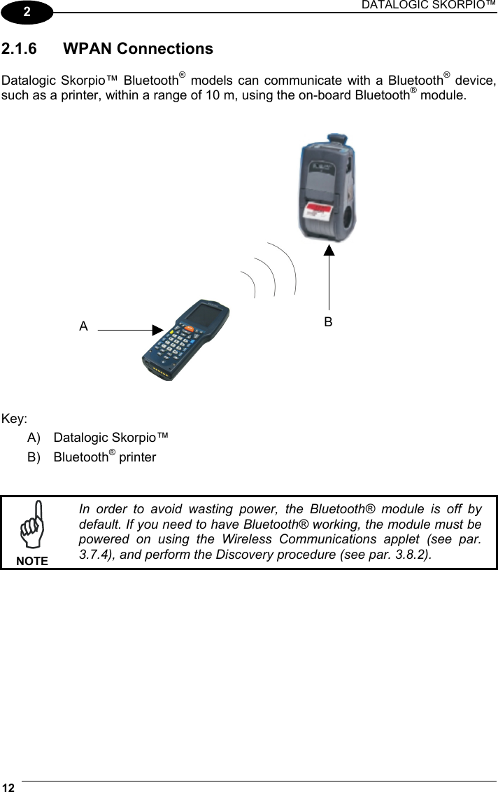 DATALOGIC SKORPIO™ 12   2 2.1.6 WPAN Connections  Datalogic Skorpio™ Bluetooth® models can communicate with a Bluetooth® device, such as a printer, within a range of 10 m, using the on-board Bluetooth® module.      Key: A) Datalogic Skorpio™ B) Bluetooth® printer    NOTE In order to avoid wasting power, the Bluetooth® module is off by default. If you need to have Bluetooth® working, the module must be powered on using the Wireless Communications applet (see par. 3.7.4), and perform the Discovery procedure (see par. 3.8.2).   BA 