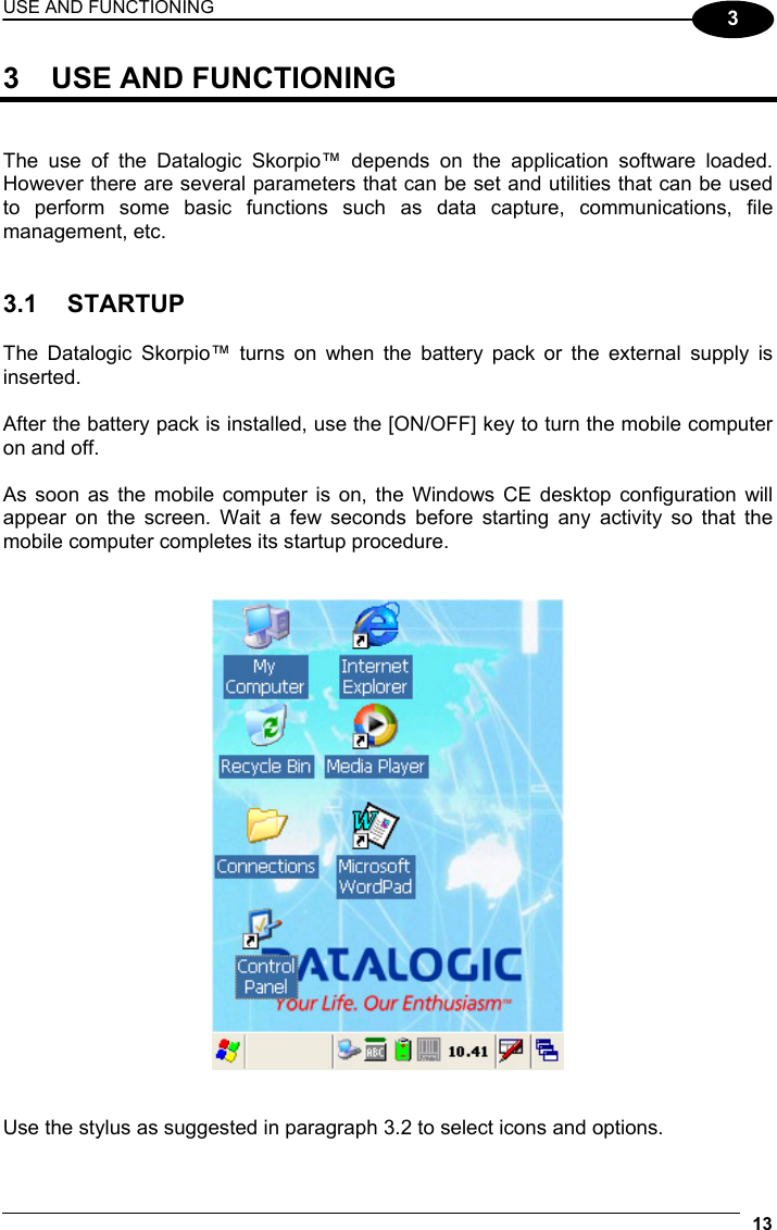 USE AND FUNCTIONING 13  3 3  USE AND FUNCTIONING   The use of the Datalogic Skorpio™ depends on the application software loaded. However there are several parameters that can be set and utilities that can be used to perform some basic functions such as data capture, communications, file management, etc.   3.1 STARTUP  The Datalogic Skorpio™ turns on when the battery pack or the external supply is inserted.  After the battery pack is installed, use the [ON/OFF] key to turn the mobile computer on and off.  As soon as the mobile computer is on, the Windows CE desktop configuration will appear on the screen. Wait a few seconds before starting any activity so that the mobile computer completes its startup procedure.      Use the stylus as suggested in paragraph 3.2 to select icons and options. 