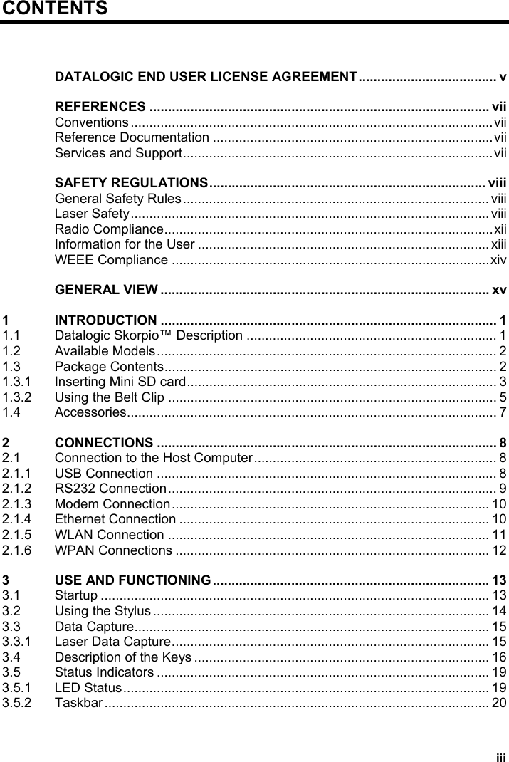  iii  CONTENTS   DATALOGIC END USER LICENSE AGREEMENT..................................... v REFERENCES ........................................................................................... vii Conventions.................................................................................................vii Reference Documentation ...........................................................................vii Services and Support...................................................................................vii SAFETY REGULATIONS.......................................................................... viii General Safety Rules.................................................................................. viii Laser Safety................................................................................................ viii Radio Compliance........................................................................................xii Information for the User .............................................................................. xiii WEEE Compliance .....................................................................................xiv GENERAL VIEW ........................................................................................ xv 1 INTRODUCTION .......................................................................................... 1 1.1 Datalogic Skorpio™ Description ................................................................... 1 1.2 Available Models........................................................................................... 2 1.3 Package Contents......................................................................................... 2 1.3.1 Inserting Mini SD card................................................................................... 3 1.3.2 Using the Belt Clip ........................................................................................ 5 1.4 Accessories................................................................................................... 7 2 CONNECTIONS ........................................................................................... 8 2.1 Connection to the Host Computer................................................................. 8 2.1.1 USB Connection ........................................................................................... 8 2.1.2 RS232 Connection........................................................................................ 9 2.1.3 Modem Connection..................................................................................... 10 2.1.4 Ethernet Connection ................................................................................... 10 2.1.5 WLAN Connection ...................................................................................... 11 2.1.6 WPAN Connections .................................................................................... 12 3 USE AND FUNCTIONING.......................................................................... 13 3.1 Startup ........................................................................................................ 13 3.2 Using the Stylus.......................................................................................... 14 3.3 Data Capture............................................................................................... 15 3.3.1 Laser Data Capture..................................................................................... 15 3.4 Description of the Keys ............................................................................... 16 3.5 Status Indicators ......................................................................................... 19 3.5.1 LED Status.................................................................................................. 19 3.5.2 Taskbar....................................................................................................... 20 