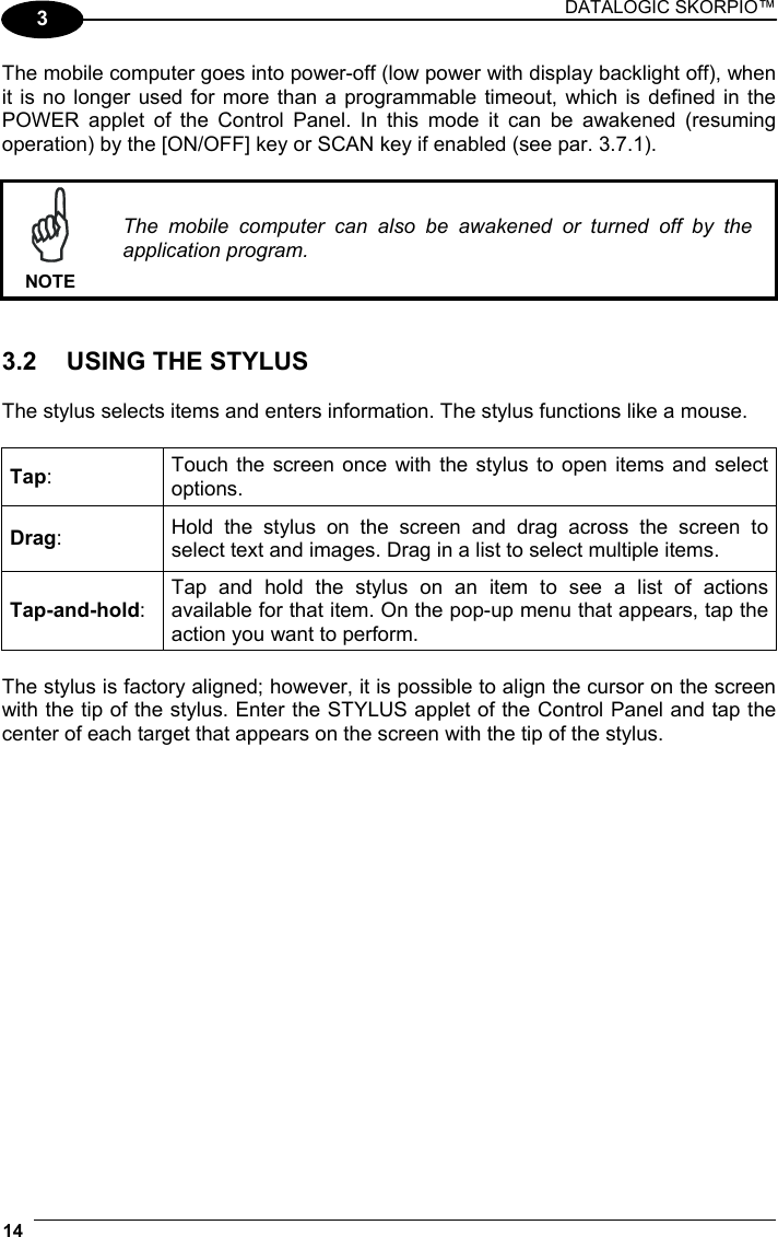 DATALOGIC SKORPIO™ 14   3 The mobile computer goes into power-off (low power with display backlight off), when it is no longer used for more than a programmable timeout, which is defined in the POWER applet of the Control Panel. In this mode it can be awakened (resuming operation) by the [ON/OFF] key or SCAN key if enabled (see par. 3.7.1).   NOTE The mobile computer can also be awakened or turned off by the application program.   3.2  USING THE STYLUS  The stylus selects items and enters information. The stylus functions like a mouse.  Tap:  Touch the screen once with the stylus to open items and select options. Drag:  Hold the stylus on the screen and drag across the screen to select text and images. Drag in a list to select multiple items. Tap-and-hold: Tap and hold the stylus on an item to see a list of actions available for that item. On the pop-up menu that appears, tap the action you want to perform.  The stylus is factory aligned; however, it is possible to align the cursor on the screen with the tip of the stylus. Enter the STYLUS applet of the Control Panel and tap the center of each target that appears on the screen with the tip of the stylus.  