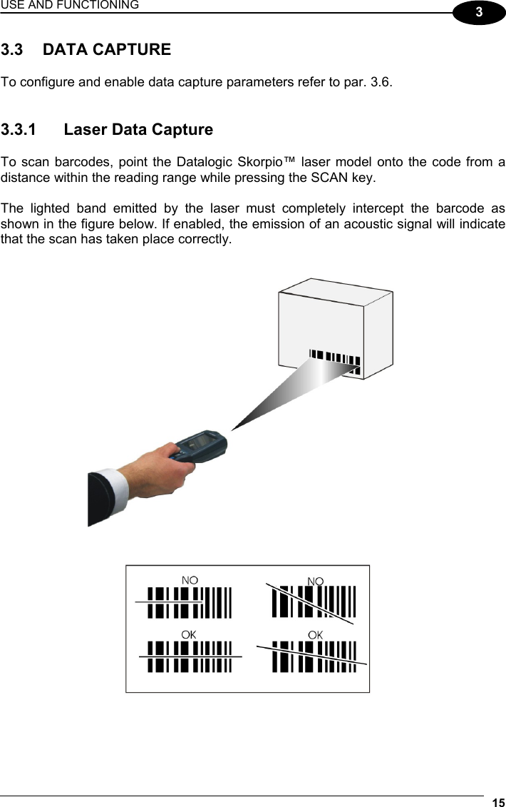 USE AND FUNCTIONING 15  3 3.3 DATA CAPTURE  To configure and enable data capture parameters refer to par. 3.6.   3.3.1  Laser Data Capture  To scan barcodes, point the Datalogic Skorpio™ laser model onto the code from a distance within the reading range while pressing the SCAN key.  The lighted band emitted by the laser must completely intercept the barcode as shown in the figure below. If enabled, the emission of an acoustic signal will indicate that the scan has taken place correctly.     