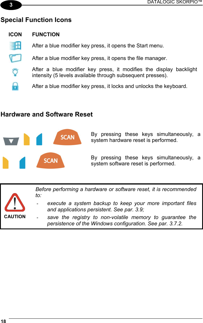 DATALOGIC SKORPIO™ 18   3 Special Function Icons  ICON FUNCTION  After a blue modifier key press, it opens the Start menu.  After a blue modifier key press, it opens the file manager.  After a blue modifier key press, it modifies the display backlight intensity (5 levels available through subsequent presses).  After a blue modifier key press, it locks and unlocks the keyboard.    Hardware and Software Reset           By pressing these keys simultaneously, a system hardware reset is performed.      By pressing these keys simultaneously, a system software reset is performed.    CAUTION Before performing a hardware or software reset, it is recommended to: -  execute a system backup to keep your more important files and applications persistent. See par. 3.9; -  save the registry to non-volatile memory to guarantee the persistence of the Windows configuration. See par. 3.7.2.  