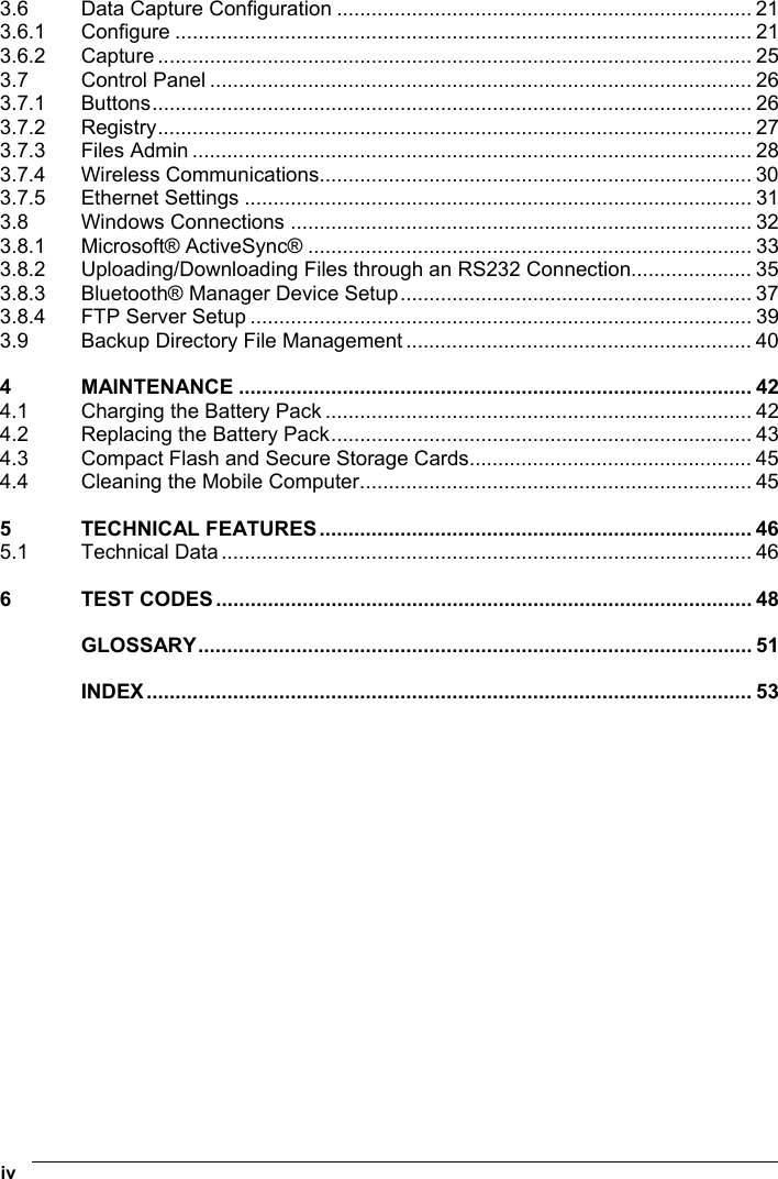  iv   3.6 Data Capture Configuration ........................................................................ 21 3.6.1 Configure .................................................................................................... 21 3.6.2 Capture ....................................................................................................... 25 3.7 Control Panel .............................................................................................. 26 3.7.1 Buttons........................................................................................................ 26 3.7.2 Registry....................................................................................................... 27 3.7.3 Files Admin ................................................................................................. 28 3.7.4 Wireless Communications........................................................................... 30 3.7.5 Ethernet Settings ........................................................................................ 31 3.8 Windows Connections ................................................................................ 32 3.8.1 Microsoft® ActiveSync® ............................................................................. 33 3.8.2 Uploading/Downloading Files through an RS232 Connection..................... 35 3.8.3 Bluetooth® Manager Device Setup............................................................. 37 3.8.4 FTP Server Setup ....................................................................................... 39 3.9 Backup Directory File Management ............................................................ 40 4 MAINTENANCE ......................................................................................... 42 4.1 Charging the Battery Pack .......................................................................... 42 4.2 Replacing the Battery Pack......................................................................... 43 4.3 Compact Flash and Secure Storage Cards................................................. 45 4.4 Cleaning the Mobile Computer.................................................................... 45 5 TECHNICAL FEATURES........................................................................... 46 5.1 Technical Data ............................................................................................ 46 6 TEST CODES............................................................................................. 48 GLOSSARY................................................................................................ 51 INDEX......................................................................................................... 53  