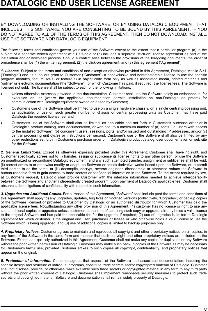  v  DATALOGIC END USER LICENSE AGREEMENT   BY DOWNLOADING OR INSTALLING THE SOFTWARE, OR BY USING DATALOGIC EQUIPMENT THAT INCLUDES THIS SOFTWARE, YOU ARE CONSENTING TO BE BOUND BY THIS AGREEMENT. IF YOU DO NOT AGREE TO ALL OF THE TERMS OF THIS AGREEMENT, THEN DO NOT DOWNLOAD, INSTALL, USE THE SOFTWARE NOR DATALOGIC EQUIPMENT.  The following terms and conditions govern your use of the Software except to the extent that a particular program (a) is the subject of a separate written agreement with Datalogic or (b) includes a separate “click-on” license agreement as part of the installation and/or download process. Should a conflict arise between the provisions of the foregoing documents, the order of precedence shall be (1) the written agreement, (2) the click-on agreement, and (3) this agreement (“Agreement”).  1. License. Subject to the terms and conditions of and except as otherwise provided in this Agreement, Datalogic Mobile S.r.l. (“Datalogic”) and its suppliers grant to Customer (“Customer”) a nonexclusive and nontransferable license to use the specific program modules, feature set(s) or feature(s) in object code form only as well as associated media, printed materials and “online” or electronic documentation (the “Software”) for which Customer has paid, if required, the license fees. The Software is licensed not sold. The license shall be subject to each of the following limitations: •  Unless otherwise expressly provided in the documentation, Customer shall use the Software solely as embedded in, for execution on, or (where the applicable documentation permits installation on non-Datalogic equipment) for communication with Datalogic equipment owned or leased by Customer; •  Customer’s use of the Software shall be limited to use on a single hardware chassis, on a single central processing unit, as applicable, or use on such greater number of chassis or central processing units as Customer may have paid Datalogic the required license fee; and •  Customer’s use of the Software shall also be limited, as applicable and set forth in Customer’s purchase order or in Datalogic’s product catalog, user documentation, or web site, to a maximum number of (a) seats (i.e. users with access to the installed Software), (b) concurrent users, sessions, ports, and/or issued and outstanding IP addresses, and/or (c) central processing unit cycles or instructions per second. Customer’s use of the Software shall also be limited by any other restrictions set forth in Customer’s purchase order or in Datalogic’s product catalog, user documentation or web site for the Software.  2. General Limitations. Except as otherwise expressly provided under this Agreement, Customer shall have no right, and Customer specifically agrees not to (i) transfer, assign or sublicense its license rights to any other person, or use the Software on unauthorized or secondhand Datalogic equipment, and any such attempted transfer, assignment or sublicense shall be void; (ii) correct errors to or otherwise modify or adapt the Software or create derivative works based upon the Software, or to permit third parties to do the same; or (iii) decompile, decrypt, reverse engineer, disassemble or otherwise reduce the Software to human-readable form to gain access to trade secrets or confidential information in the Software. To the extent required by law, at Customer&apos;s request, Datalogic shall provide Customer with the interface information needed to achieve interoperability between the Software and another independently created program, upon payment of Datalogic&apos;s applicable fee. Customer shall observe strict obligations of confidentiality with respect to such information.  3. Upgrades and Additional Copies. For purposes of this Agreement, “Software” shall include (and the terms and conditions of this Agreement shall apply to) any upgrades, updates, bug fixes or modified versions (collectively, “Upgrades”) or backup copies of the Software licensed or provided to Customer by Datalogic or an authorized distributor for which Customer has paid the applicable license fees. Notwithstanding any other provision of this Agreement: (1) customer has no license or right to use any such additional copies or upgrades unless customer, at the time of acquiring such copy or upgrade, already holds a valid license to the original Software and has paid the applicable fee for the upgrade, if required; (2) use of upgrades is limited to Datalogic equipment for which customer is the original end user, purchaser or lessee or who otherwise holds a valid license to use the Software which is being upgraded; and (3) use of additional copies is limited to backup purposes only.  4. Proprietary Notices. Customer agrees to maintain and reproduce all copyright and other proprietary notices on all copies, in any form, of the Software in the same form and manner that such copyright and other proprietary notices are included on the Software. Except as expressly authorized in this Agreement, Customer shall not make any copies or duplicates or any Software without the prior written permission of Datalogic. Customer may make such backup copies of the Software as may be necessary for Customer’s lawful use, provided Customer affixes to such copies all copyright, confidentiality, and proprietary notices that appear on the original.  5. Protection of Information. Customer agrees that aspects of the Software and associated documentation, including the specific design and structure of individual programs, constitute trade secrets and/or copyrighted material of Datalogic. Customer shall not disclose, provide, or otherwise make available such trade secrets or copyrighted material in any form to any third party without the prior written consent of Datalogic. Customer shall implement reasonable security measures to protect such trade secrets and copyrighted material. Software and documentation shall remain solely property of Datalogic.  