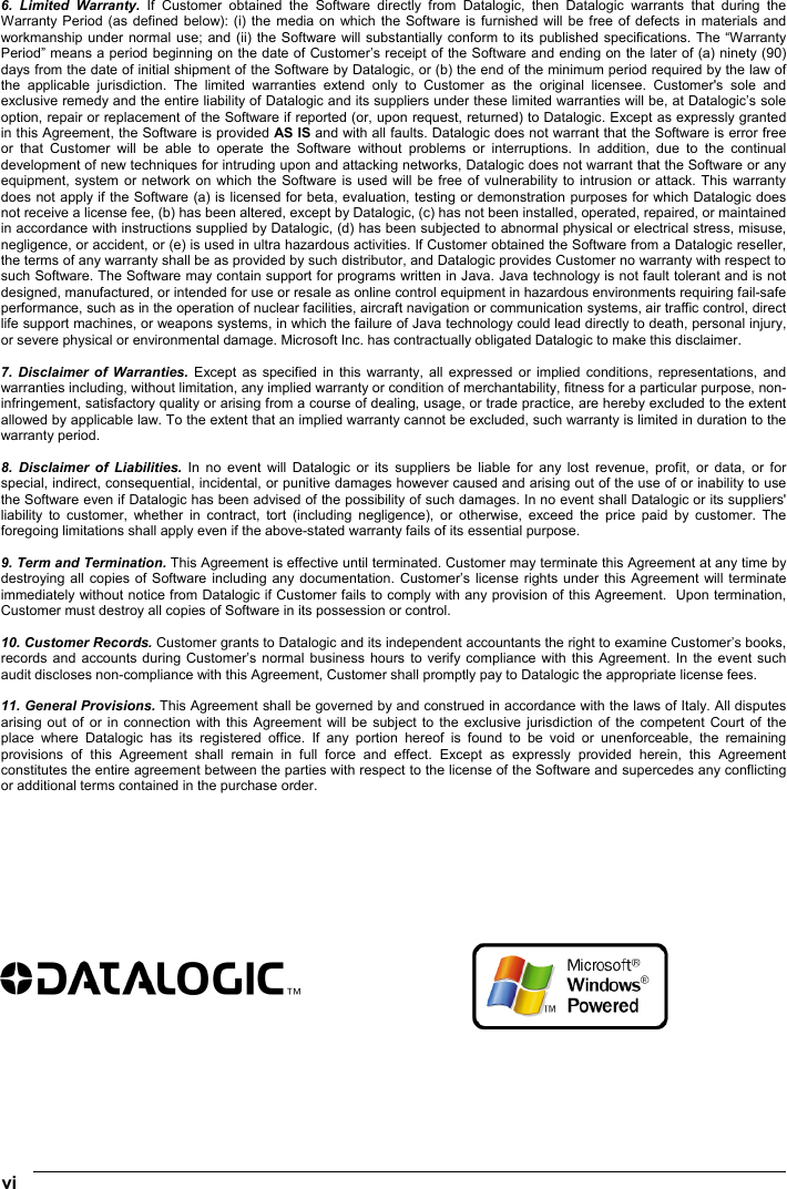  vi   6. Limited Warranty. If Customer obtained the Software directly from Datalogic, then Datalogic warrants that during the Warranty Period (as defined below): (i) the media on which the Software is furnished will be free of defects in materials and workmanship under normal use; and (ii) the Software will substantially conform to its published specifications. The “Warranty Period” means a period beginning on the date of Customer’s receipt of the Software and ending on the later of (a) ninety (90) days from the date of initial shipment of the Software by Datalogic, or (b) the end of the minimum period required by the law of the applicable jurisdiction. The limited warranties extend only to Customer as the original licensee. Customer&apos;s sole and exclusive remedy and the entire liability of Datalogic and its suppliers under these limited warranties will be, at Datalogic’s sole option, repair or replacement of the Software if reported (or, upon request, returned) to Datalogic. Except as expressly granted in this Agreement, the Software is provided AS IS and with all faults. Datalogic does not warrant that the Software is error free or that Customer will be able to operate the Software without problems or interruptions. In addition, due to the continual development of new techniques for intruding upon and attacking networks, Datalogic does not warrant that the Software or any equipment, system or network on which the Software is used will be free of vulnerability to intrusion or attack. This warranty does not apply if the Software (a) is licensed for beta, evaluation, testing or demonstration purposes for which Datalogic does not receive a license fee, (b) has been altered, except by Datalogic, (c) has not been installed, operated, repaired, or maintained in accordance with instructions supplied by Datalogic, (d) has been subjected to abnormal physical or electrical stress, misuse, negligence, or accident, or (e) is used in ultra hazardous activities. If Customer obtained the Software from a Datalogic reseller, the terms of any warranty shall be as provided by such distributor, and Datalogic provides Customer no warranty with respect to such Software. The Software may contain support for programs written in Java. Java technology is not fault tolerant and is not designed, manufactured, or intended for use or resale as online control equipment in hazardous environments requiring fail-safe performance, such as in the operation of nuclear facilities, aircraft navigation or communication systems, air traffic control, direct life support machines, or weapons systems, in which the failure of Java technology could lead directly to death, personal injury, or severe physical or environmental damage. Microsoft Inc. has contractually obligated Datalogic to make this disclaimer.  7. Disclaimer of Warranties. Except as specified in this warranty, all expressed or implied conditions, representations, and warranties including, without limitation, any implied warranty or condition of merchantability, fitness for a particular purpose, non-infringement, satisfactory quality or arising from a course of dealing, usage, or trade practice, are hereby excluded to the extent allowed by applicable law. To the extent that an implied warranty cannot be excluded, such warranty is limited in duration to the warranty period.  8. Disclaimer of Liabilities. In no event will Datalogic or its suppliers be liable for any lost revenue, profit, or data, or for special, indirect, consequential, incidental, or punitive damages however caused and arising out of the use of or inability to use the Software even if Datalogic has been advised of the possibility of such damages. In no event shall Datalogic or its suppliers&apos; liability to customer, whether in contract, tort (including negligence), or otherwise, exceed the price paid by customer. The foregoing limitations shall apply even if the above-stated warranty fails of its essential purpose.  9. Term and Termination. This Agreement is effective until terminated. Customer may terminate this Agreement at any time by destroying all copies of Software including any documentation. Customer’s license rights under this Agreement will terminate immediately without notice from Datalogic if Customer fails to comply with any provision of this Agreement.  Upon termination, Customer must destroy all copies of Software in its possession or control.  10. Customer Records. Customer grants to Datalogic and its independent accountants the right to examine Customer’s books, records and accounts during Customer’s normal business hours to verify compliance with this Agreement. In the event such audit discloses non-compliance with this Agreement, Customer shall promptly pay to Datalogic the appropriate license fees.  11. General Provisions. This Agreement shall be governed by and construed in accordance with the laws of Italy. All disputes arising out of or in connection with this Agreement will be subject to the exclusive jurisdiction of the competent Court of the place where Datalogic has its registered office. If any portion hereof is found to be void or unenforceable, the remaining provisions of this Agreement shall remain in full force and effect. Except as expressly provided herein, this Agreement constitutes the entire agreement between the parties with respect to the license of the Software and supercedes any conflicting or additional terms contained in the purchase order.             