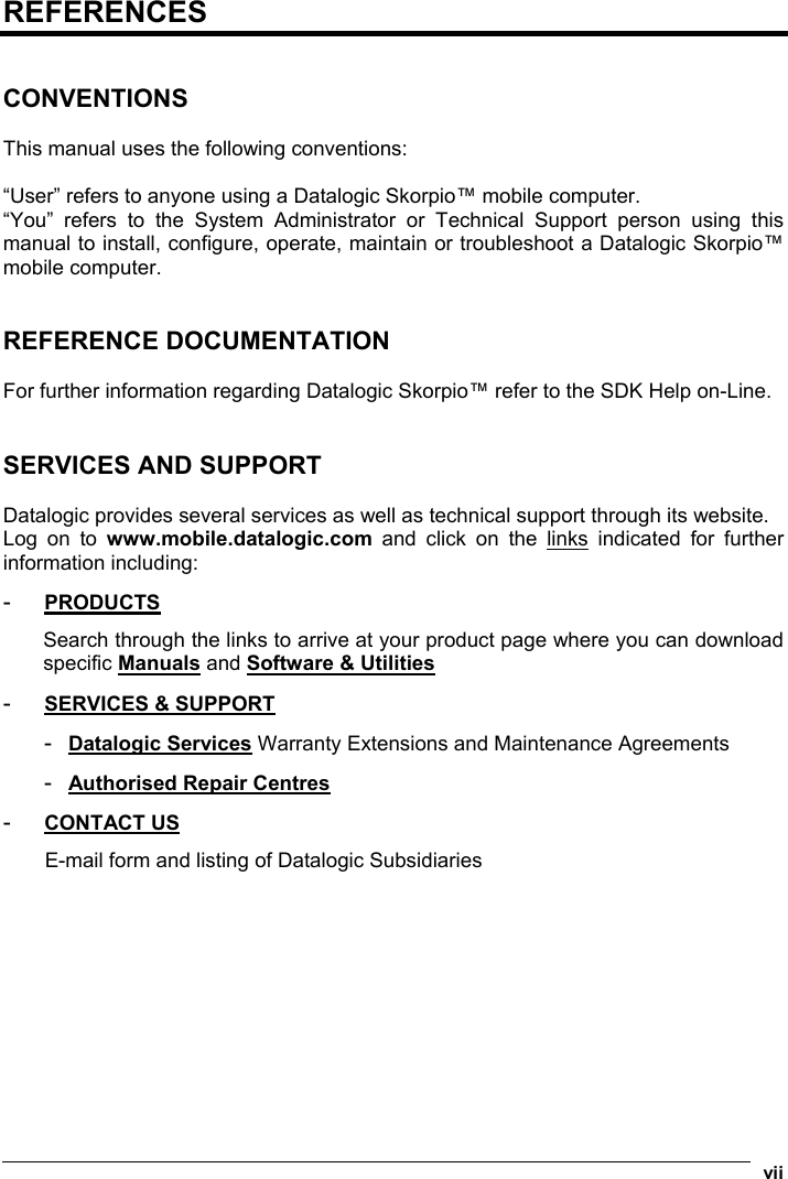  vii  REFERENCES   CONVENTIONS  This manual uses the following conventions:  “User” refers to anyone using a Datalogic Skorpio™ mobile computer. “You” refers to the System Administrator or Technical Support person using this manual to install, configure, operate, maintain or troubleshoot a Datalogic Skorpio™ mobile computer.   REFERENCE DOCUMENTATION  For further information regarding Datalogic Skorpio™ refer to the SDK Help on-Line.   SERVICES AND SUPPORT  Datalogic provides several services as well as technical support through its website. Log on to www.mobile.datalogic.com and click on the links indicated for further information including: -  PRODUCTS Search through the links to arrive at your product page where you can download specific Manuals and Software &amp; Utilities -  SERVICES &amp; SUPPORT -  Datalogic Services Warranty Extensions and Maintenance Agreements -  Authorised Repair Centres -  CONTACT US E-mail form and listing of Datalogic Subsidiaries 