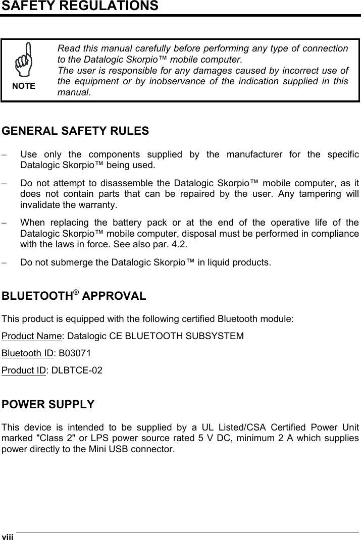  viii   SAFETY REGULATIONS    NOTE Read this manual carefully before performing any type of connection to the Datalogic Skorpio™ mobile computer. The user is responsible for any damages caused by incorrect use of the equipment or by inobservance of the indication supplied in this manual.   GENERAL SAFETY RULES  −  Use only the components supplied by the manufacturer for the specific Datalogic Skorpio™ being used. −  Do not attempt to disassemble the Datalogic Skorpio™ mobile computer, as it does not contain parts that can be repaired by the user. Any tampering will invalidate the warranty. −  When replacing the battery pack or at the end of the operative life of the Datalogic Skorpio™ mobile computer, disposal must be performed in compliance with the laws in force. See also par. 4.2. −  Do not submerge the Datalogic Skorpio™ in liquid products.   BLUETOOTH® APPROVAL  This product is equipped with the following certified Bluetooth module: Product Name: Datalogic CE BLUETOOTH SUBSYSTEM Bluetooth ID: B03071 Product ID: DLBTCE-02   POWER SUPPLY  This device is intended to be supplied by a UL Listed/CSA Certified Power Unit marked &quot;Class 2&quot; or LPS power source rated 5 V DC, minimum 2 A which supplies power directly to the Mini USB connector.  