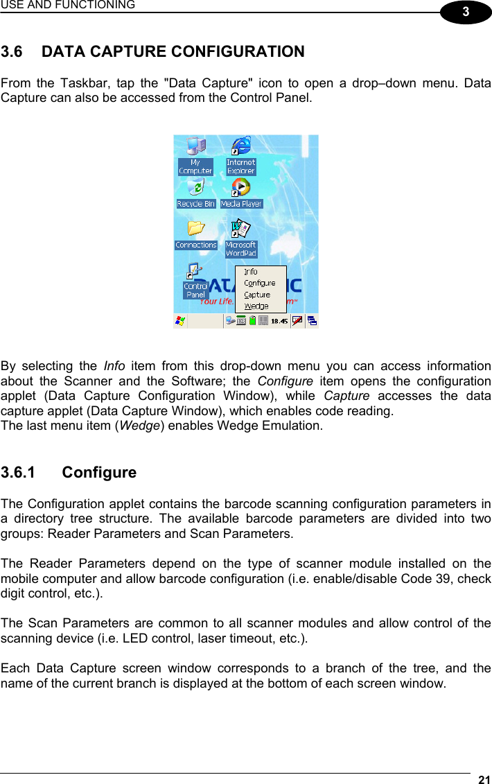 USE AND FUNCTIONING 21  3  3.6  DATA CAPTURE CONFIGURATION  From the Taskbar, tap the &quot;Data Capture&quot; icon to open a drop–down menu. Data Capture can also be accessed from the Control Panel.      By selecting the Info  item from this drop-down menu you can access information about the Scanner and the Software; the Configure item opens the configuration applet (Data Capture Configuration Window), while Capture accesses the data capture applet (Data Capture Window), which enables code reading. The last menu item (Wedge) enables Wedge Emulation.   3.6.1 Configure  The Configuration applet contains the barcode scanning configuration parameters in a directory tree structure. The available barcode parameters are divided into two groups: Reader Parameters and Scan Parameters.  The Reader Parameters depend on the type of scanner module installed on the mobile computer and allow barcode configuration (i.e. enable/disable Code 39, check digit control, etc.).  The Scan Parameters are common to all scanner modules and allow control of the scanning device (i.e. LED control, laser timeout, etc.).  Each Data Capture screen window corresponds to a branch of the tree, and the name of the current branch is displayed at the bottom of each screen window. 