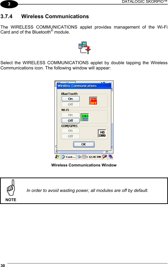 DATALOGIC SKORPIO™ 30   3 3.7.4 Wireless Communications  The WIRELESS COMMUNICATIONS applet provides management of the Wi-Fi Card and of the Bluetooth® module.    Select the WIRELESS COMMUNICATIONS applet by double tapping the Wireless Communications icon. The following window will appear:    Wireless Communications Window    NOTE In order to avoid wasting power, all modules are off by default.  